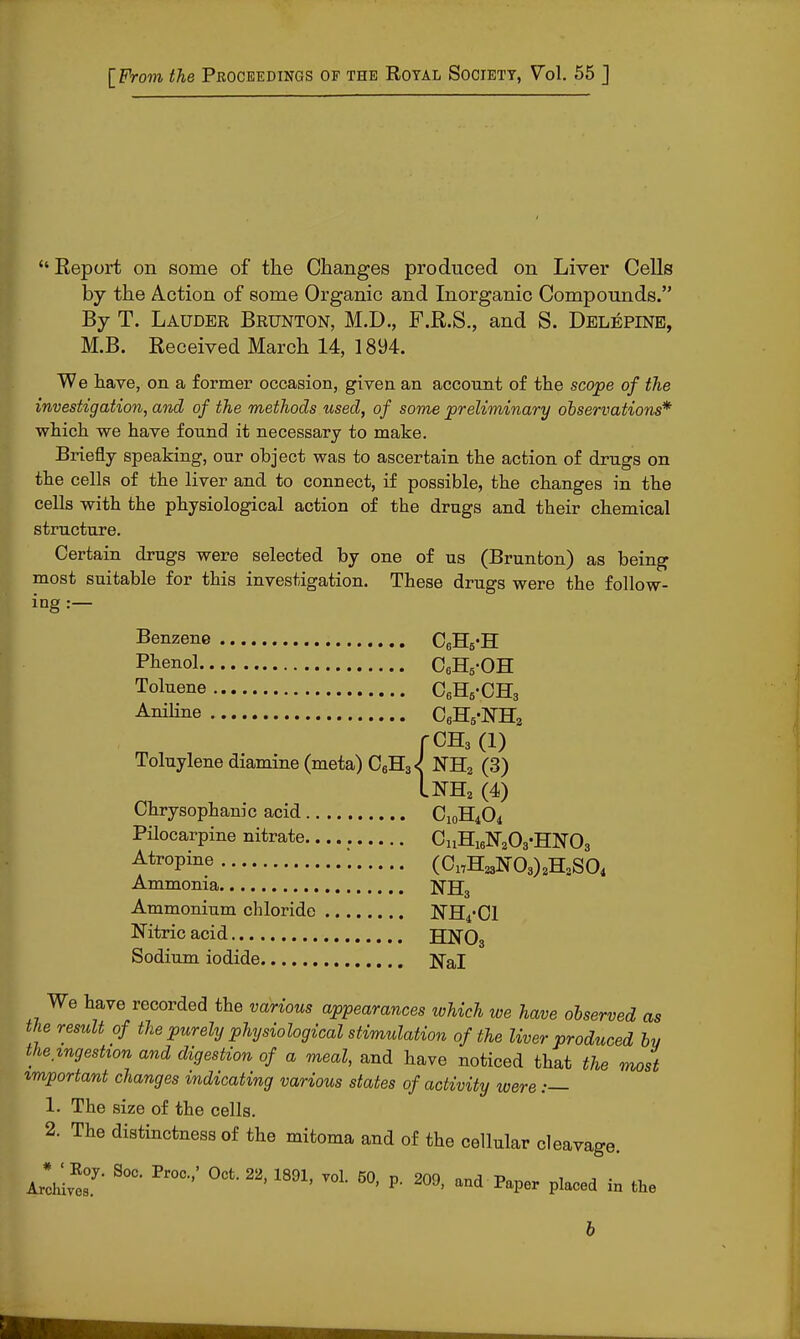 [From the Proceedings of the Royal Society, Vol. 55 J Report on some of the Changes produced on Liver Cells by the Action of some Organic and Inorganic Compounds. By T. Lauder Brunton, M.D., F.R.S., and S. Delepine, M.B. Received March 14, 1894. We have, on a former occasion, given an account of the scope of the investigation, and of the methods used, of some preliminary observations* which we have found it necessary to make. Briefly speaking, our ohject was to ascertain the action of drugs on the cells of the liver and to connect, if possible, the changes in the cells with the physiological action of the drugs and their chemical structure. Certain drugs were selected hy one of us (Brunton) as being most suitable for this investigation. These drugs were the follow- ing :— Benzene C6H6-H Phenol C6H5-OH Toluene C6H6-CH3 Aniline C6H5-NH2 fCH3 (1) Toluylene diamine (meta) C6H3<J NH2 (3) InH2 (4) Chrysophanic acid C10H4O4 Pilocarpine nitrate CuH16N2CyHN03 f tr°Pine (0„HaN08)8HaSO« Ammonia NB:3 Ammonium chloride NH^Cl Nitric acid HN03 Sodium iodide Nal We have recorded the various appearances which we have observed as the result of the purely physiological stimulation of the liver produced by the ingestion and digestion of a meal, and have noticed that the most important changes indicating various states of activity were :— 1. The size of the cells. 2. The distinctness of the mitoma and of the cellular cleavage. Aro^T S°C- Pr0C•'' 0Cfc 22' 1891' V0L 5°' P- 209> Pl-d in the 6