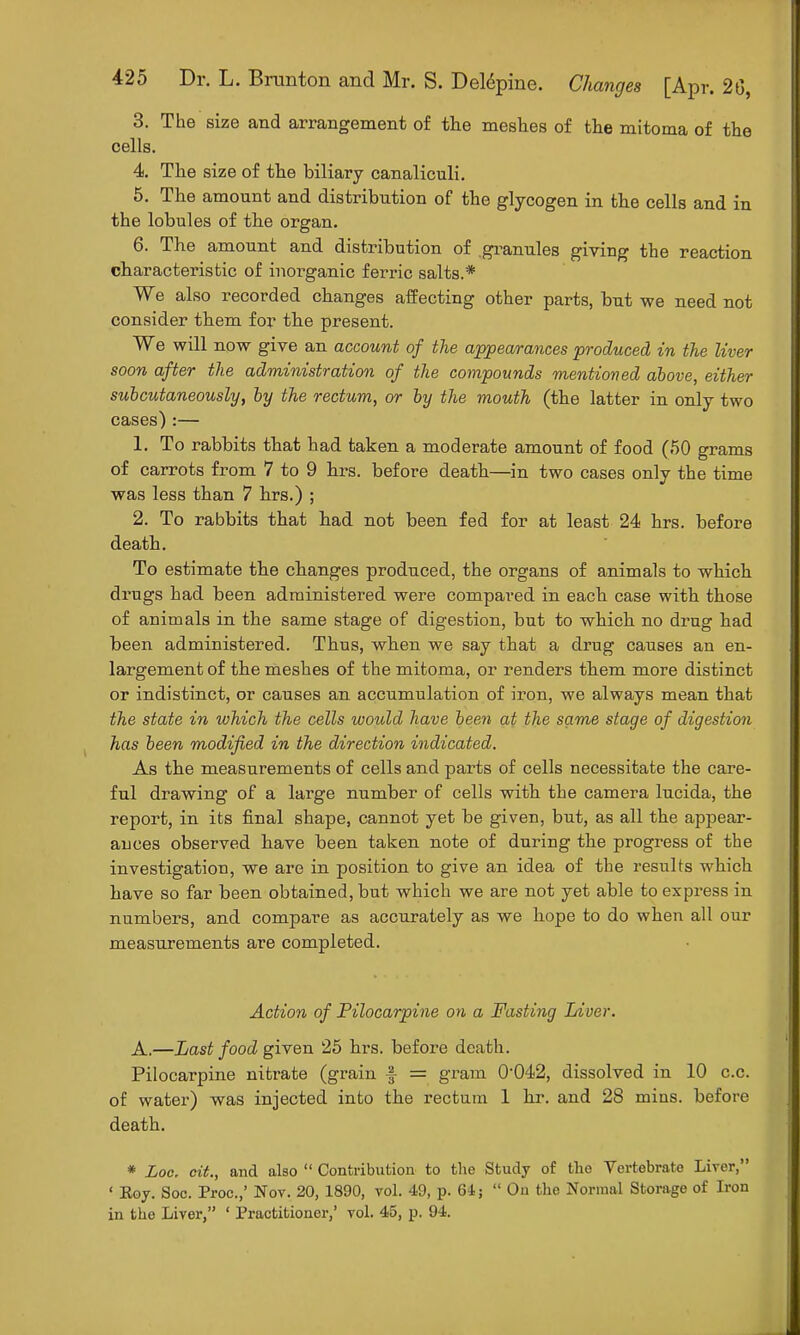 3. The size and arrangement of the meshes of the mitoma of the cells. 4. The size of the biliary canaliculi. 5. The amount and distribution of the glycogen in the cells and in the lobules of the organ. 6. The amount and distribution of .granules giving the reaction characteristic of inorganic ferric salts.* We also recorded changes affecting other parts, but we need not consider them for the present. We will now give an account of the appearances produced in the liver soon after the administration of the compounds mentioned above, either subcutaneously, by the rectum, or by the mouth (the latter in only two cases):— 1. To rabbits that had taken a moderate amount of food (50 grams of carrots from 7 to 9 hrs. before death—in two cases only the time was less than 7 hrs.) ; 2. To rabbits that had not been fed for at least 24 hrs. before death. To estimate the cbanges produced, the organs of animals to which drugs had been administered were compared in each case with those of animals in the same stage of digestion, but to which no drug had been administered. Thus, when we say that a drug causes an en- largement of the meshes of the mitoma, or renders them more distinct or indistinct, or causes an accumulation of iron, we always mean that the state in which the cells would have been at the same stage of digestion has been modified in the direction indicated. As the measurements of cells and parts of cells necessitate the care- ful drawing of a large number of cells with the camera lucida, the report, in its final shape, cannot yet be given, but, as all the appear- ances observed bave been taken note of during the progress of the investigation, we are in position to give an idea of the results which have so far been obtained, but which we are not yet able to express in numbers, and compare as accurately as we hope to do when all our measurements are completed. Action of Pilocarpine on a Fasting Liver. A.—Last food given 25 hrs. before death. Pilocarpine nitrate (grain f = gram 004<2, dissolved in 10 c.c. of water) was injected into the rectum 1 hr. and 28 mins. before death. * Loc. oit., and also  Contribution to the Study of the Vertebrate Liver, ' Koy. Soc. Proc.,' Nov. 20, 1890, vol. 49, p. 64;  On the Normal Storage of Iron in the Liver, ' Practitioner,' vol. 45, p. 94.