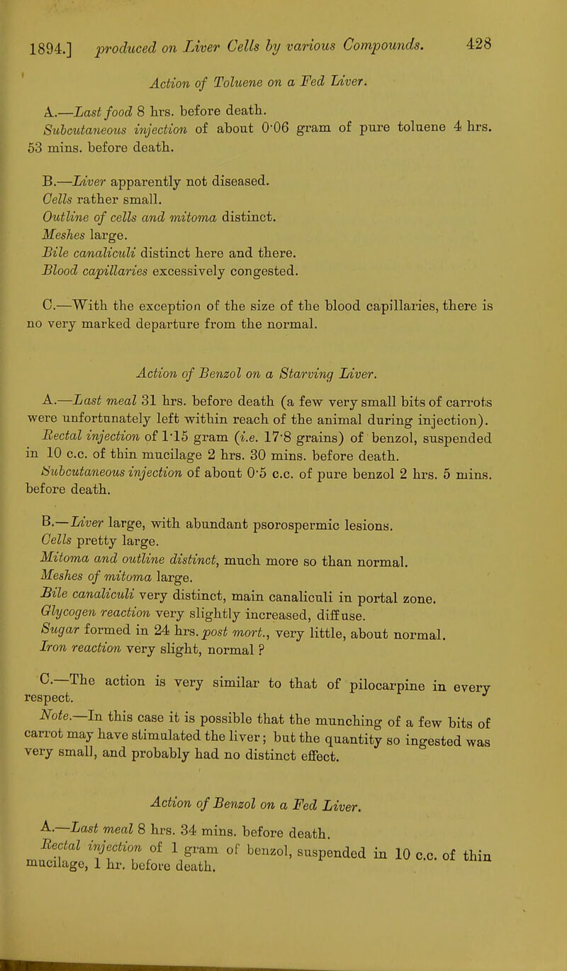 Action of Toluene on a Fed Liver, k.—Last food 8 hrs. before death. Subcutaneous injection of about 0-06 gram of pure toluene 4 hrs. 53 mins. before death. B.—Liver apparently not diseased. Cells rather small. Outline of cells and mitoma distinct. Meshes large. Bile canaliculi distinct here and there. Blood capillaries excessively congested. 0.—With the exception of the size of the blood capillaries, there is no very marked departure from the normal. Action of Benzol on a Starving Liver. A. —Last meal 31 hrs. before death (a few very small bits of carrots were unfortunately left within reach of the animal during injection). Rectal injection of 115 gram (i.e. 17'8 grains) of benzol, suspended in 10 c.c. of thin mucilage 2 hrs. 30 mins. before death. Subcutaneous injection of about 0'5 c.c. of pure benzol 2 hrs. 5 mins. before death. B. —Liver large, with abundant psorospermic lesions. Cells pretty large. Mitoma and outline distinct, much more so than normal. Meshes of mitoma large. Bile canaliculi very distinct, main canaliculi in portal zone. Glycogen reaction very slightly increased, diffuse. Sugar formed in 24 hrs.post mort., very little, about normal. Iron reaction very slight, normal ? 0.—The action is very similar to that of pilocarpine in every- respect. Note.—In this case it is possible that the munching of a few bits of carrot may have stimulated the liver; but the quantity so ingested was very small, and probably had no distinct effect. Action of Benzol on a Fed Liver. A.—Last meal 8 hrs. 34 mins. before death. Rectal injection of 1 gram of benzol, suspended in 10 c.c. of thin mucilage, 1 hr. before death.