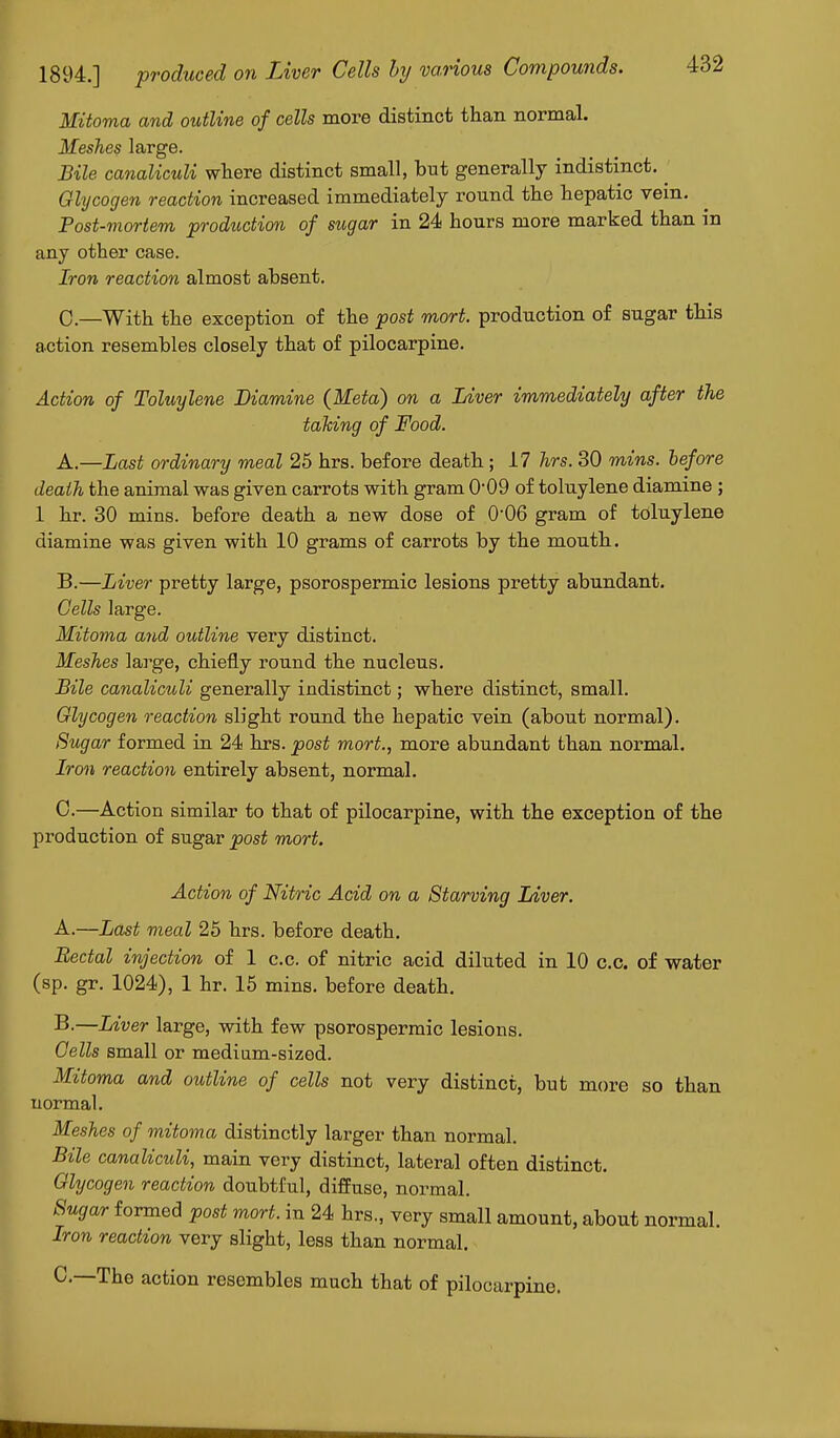 Mitoma and outline of cells more distinct than normal. Meshes large. Bile canaliculi where distinct small, but generally indistinct. ^ Glycogen reaction increased immediately round the hepatic vein. Post-mortem production of sugar in 24 hours more marked than in any other case. Iron reaction almost absent. 0.—With the exception of the post mort. production of sugar this action resembles closely that of pilocarpine. Action of Toluylene Diamine (Meta) on a Liver immediately after the taking of Food. A. —Last ordinary meal 25 hrs. before death ; 17 hrs. 30 mins. before death the animal was given carrots with gram 0'09 of toluylene diamine ; 1 hr. 30 mins. before death a new dose of O06 gram of toluylene diamine was given with 10 grams of carrots by the mouth. B. —Liver pretty large, psorospermic lesions pretty abundant. Cells large. Mitoma and outline very distinct. Meshes large, chiefly round the nucleus. Bile canaliculi generally indistinct; where distinct, small. Glycogen reaction slight round the hepatic vein (about normal). Sugar formed in 24 hrs. post mort., more abundant than normal. Iron reaction entirely absent, normal. 0.—Action similar to that of pilocarpine, with the exception of the production of sugar post mort. Action of Nitric Acid on a Starving Liver. A. —Last meal 25 hrs. before death. Rectal injection of 1 c.c. of nitric acid diluted in 10 c.c. of water (sp. gr. 1024), 1 hr. 15 mins. before death. B. —Liver large, with few psorospermic lesions. Cells small or medium-sized. Mitoma and outline of cells not very distinct, but more so than normal. Meshes of mitoma distinctly larger than normal. Bile canaliculi, main very distinct, lateral often distinct. Glycogen reaction doubtful, diffuse, normal. Sugar formed post mort. in 24 hrs., very small amount, about normal. Iron reaction very slight, less than normal. C—The action resembles much that of pilocarpine.