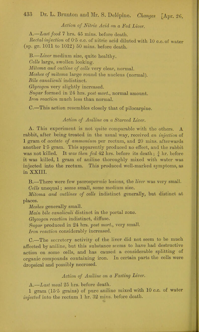 Action of Nitric Acid on a Fed Liver. A. —Last food 7 hrs. 45 mins. before death. Rectal injection of 0-5 c.c. of nitric acid diluted with 10 c.c. of water (sp. gr. 1011 to 1012) 50 mins. before death. B. —Liver medium size, quite healthy. Cells large, swollen looking. Mitoma and outline of cells very clear, normal. Meshes of mitoma large round the nucleus (normal). Bile canaliculi indistinct. Glycogen very slightly increased. Sugar formed in 24 hrs. post mort., normal amount. Iron reaction much less than normal. C. —This action resembles closely that of pilocarpine. Action of Aniline on a Starved Liver. A. This experiment is not quite comparable with the others. A rabbit, after being treated in the usual way, received an injection of 1 gram of acetate of ammonium per rectum, and 20 mins. afterwards another 1'5 gram. This apparently produced no effect, and the rabbit was not killed. It was then fed 42 hrs. before its death; § hr. before it was killed, 1 gram of aniline thoroughly mixed with water was injected into the rectum. This produced well-marked symptoms, as in XXIII. B. —There were few psorospermic lesions, the liver was very small. Cells unequal; some small, some medium size. Mitoma and outlines of cells indistinct generally, but distinct at places. Meshes generally small. Main bile canaliculi distinct in the portal zone. Glycogen reaction indistinct, diffuse. Sugar produced in 24 hrs. post mort., very small. Iron reaction considerably increased. C. —The secretory activity of the liver did not seem to be much affected by aniline, but this substance seems to have had destructive action on some cells, and has caused a considerable splitting of organic compounds containing iron. In certain parts the cells were dropsical and possibly necrosed. Action of Aniline on a Fasting Liver. A.—Last meal 25 hrs. before death. 1 gram (155 grains) of pure aniline mixed with 10 c.c. of water injected into the rectum 1 hr. 32 mins. before death.
