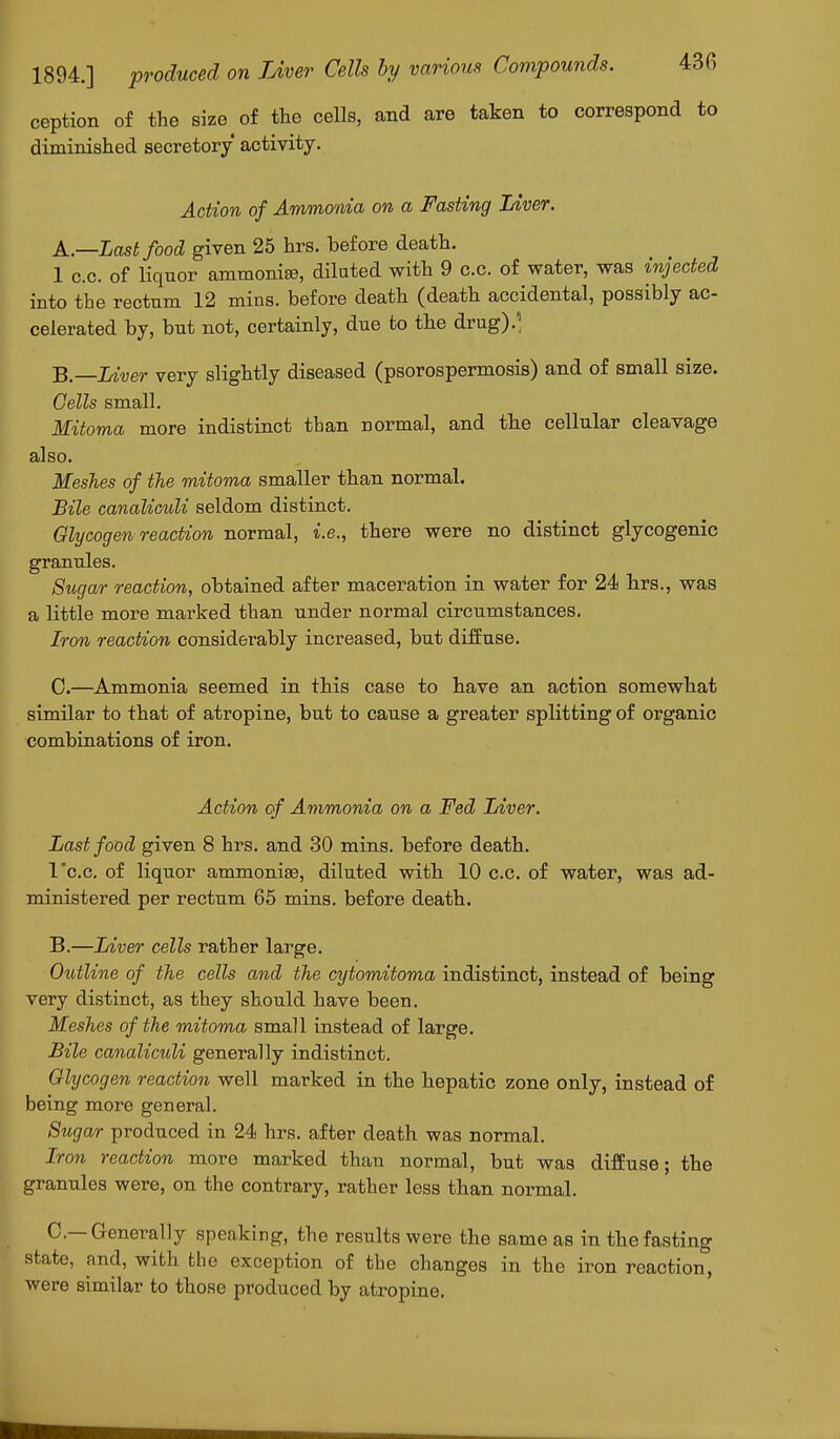 ception of the size of the cells, and are taken to correspond to diminished secretory activity. Action of Ammonia on a Fasting Liver. A. —Last food given 25 hrs. before death. 1 c.c. of liqnor ammonise, dilated with 9 c.c. of water, was injected into tbe rectnm 12 mins. before death (death accidental, possibly ac- celerated by, but not, certainly, due to the drug).' B. —Liver very slightly diseased (psorospermosis) and of small size. Cells small. Mitoma more indistinct than normal, and the cellular cleavage also. Meshes of the mitoma smaller than normal. Bile canaliculi seldom distinct. Glycogen reaction normal, i.e., there were no distinct glycogenic granules. Sugar reaction, obtained after maceration in water for 24 hrs., was a little more marked than under normal circumstances. Iron reaction considerably increased, but diffuse. C. —Ammonia seemed in this case to have an action somewhat similar to that of atropine, but to cause a greater splitting of organic combinations of iron. Action of Ammonia on a Fed Liver. Last food given 8 hrs. and 30 mins. before death, l'c.c. of liquor ammonias, diluted with 10 c.c. of water, was ad- ministered per rectum 65 mins. before death. B.—Liver cells rather large. Outline of the cells and the cytomitoma indistinct, instead of being very distinct, as they should have been. Meshes of the mitoma small instead of large. Bile canaliculi generally indistinct. Glycogen reaction well marked in the hepatic zone only, instead of being more general. Sugar produced in 24 hrs. after death was normal. Iron reaction more marked than normal, but was diffuse; the granules were, on the contrary, rather less than normal. C—Generally speaking, the results were the same as in the fasting state, and, with the exception of the changes in the iron reaction, were similar to those produced by atropine.