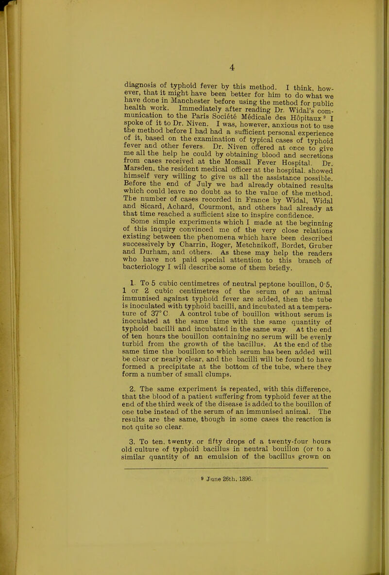 diagnosis of typhoid fever by this method. I think how- ever, that it might have been better for him to do what we have done in Manchester before using the method for public health work. Immediately after reading Dr. Widal's com- munication to the Paris Societe Medicale des Hdpitaux9 I spoke of it to Dr. Niven. I was, however, anxious not to use tne method before I had had a sufficient personal experience of it, based on the examination of typical cases of typhoid fever and other fevers. Dr. Niven offered at once to give me all the help he could by obtaining blood and secretions from cases received at the Monsall Fever Hospital. Dr Marsden, the resident medical officer at the hospital, showed himself very willing to give us all the assistance possible. Before the end of July we had already obtained results which could leave no doubt as to the value of the method. The number of cases recorded in France by Widal, Widai and Bicard, Achard, Courmont, and others had already at that time reached a sufficient size to inspire confidence. Some simple experiments which I made at the beginning of this inquiry convinced me of the very close relations existing between the phenomena which have been described successively by Charrin, Roger, Metchnikoff, Bordet, Gruber and Durham, and others. As these may help the readers who have not paid special attention to this branch of bacteriology I will describe some of them briefly. 1. To 5 cubic centimetres of neutral peptone bouillon, 0 5, 1 or 2 cubic centimetres of the serum of an animal immunised against typhoid fever are added, then the tube is inoculated with typhoid bacilli, and incubated at a tempera- ture of 37° C A control tube of bouillon without serum is inoculated at the same time with the same quantity of typhoid bacilli and incubated in the same way. At the end of ten hours the bouillon containing no serum will be evenly turbid from the growth of the bacillus. At the end of the same time the bouillon to which serum has been added will be clear or nearly clear, and the bacilli will be found to have formed a precipitate at the bottom of the tube, where they form a number of small clumps. 2. The same experiment is repeated, with this difference, that the blood of a patient suffering from typhoid fever at the end of the third week of the disease is added to the bouillon of one tube instead of the serum of an immunised animal. The results are the same, though in some cases the reaction is not quite so clear. 3. To ten. twenty, or fifty drops of a twenty-four hours old culture of typhoid bacillus in neutral bouillon (or to a similar quantity of an emulsion of the bacillus grown on » June 26th. 1896.