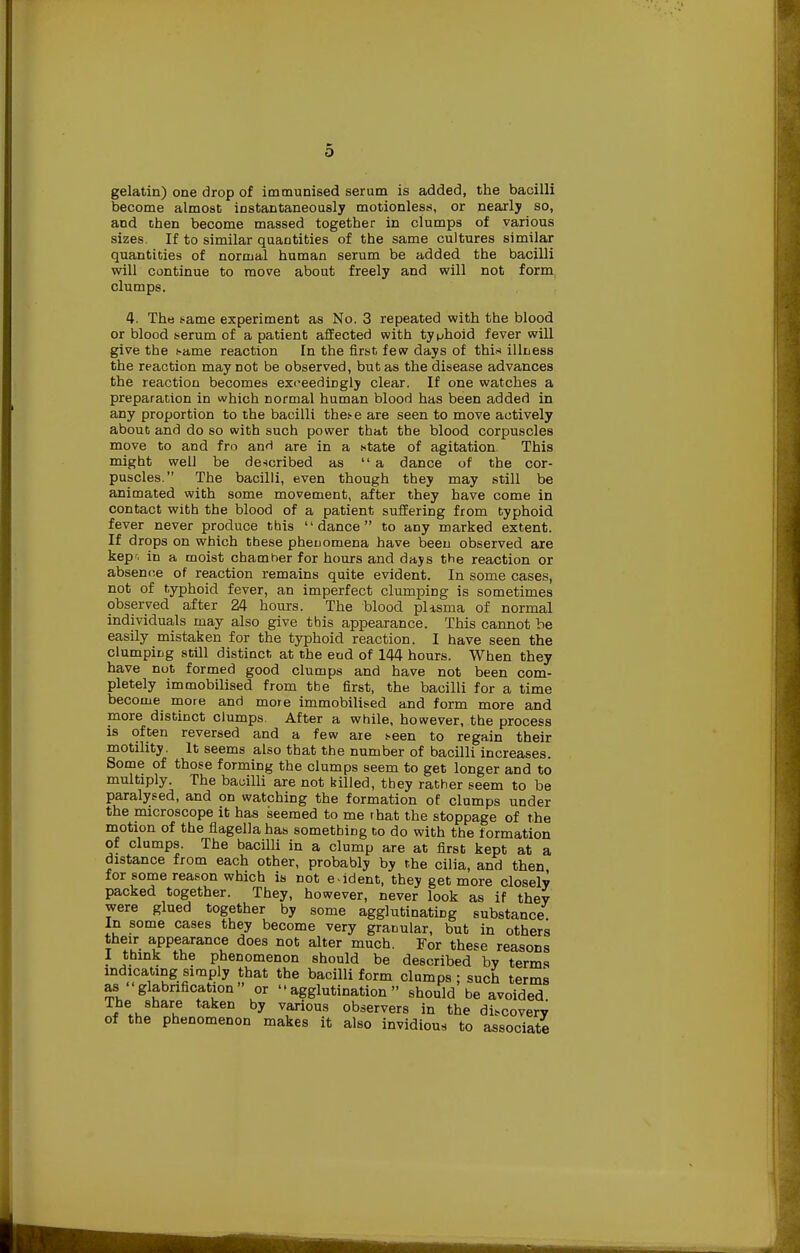 gelatin) one drop of immunised serum is added, the bacilli become almost instantaneously motionless, or nearly so, and then become massed together in clumps of various sizes. If to similar quantities of the same cultures similar quantities of normal human serum be added the bacilli will continue to move about freely and will not form clumps. 4. The same experiment as No. 3 repeated with the blood or blood serum of a patient affected with typhoid fever will give the same reaction In the first few days of thi* illness the reaction may not be observed, but as the disease advances the reaction becomes exceedingly clear. If one watches a preparation in which normal human blood has been added in any proportion to the bacilli these are seen to move actively about and do so with such power that the blood corpuscles move to and fro anrl are in a state of agitation. This might well be described as a dance of the cor- puscles. The bacilli, even though they may still be animated with some movement, after they have come in contact with the blood of a patient suffering from typhoid fever never produce this dance to any marked extent. If drops on which these phenomena have been observed are kepr. in a moist chamber for hours and days the reaction or absenne of reaction remains quite evident. In some cases, not of typhoid fever, an imperfect clumping is sometimes observed after 24 hours. The blood. pUsma of normal individuals may also give tbis appearance. This cannot be easily mistaken for the typhoid reaction. I have seen the clumping still distinct at the end of 144 hours. When they have not formed good clumps and have not been com- pletely immobilised from tbe first, the bacilli for a time become more and more immobilised and form more and more distinct clumps. After a while, however, the process is often reversed and a few are seen to regain their motility. It seems also that the number of bacilli increases. Some of those forming the clumps seem to get longer and to multiply. The bacilli are not killed, tbey rather seem to be paralysed, and on watching the formation of clumps under the microscope it has seemed to me rhat the stoppage of the motion of the flagella has something to do with the formation of clumps. The bacilli in a clump are at first kept at a distance from each other, probably by the cilia, and then for some reason which is not evident, they get more closely packed together. They, however, never look as if they were glued together by some agglutinating substance. In some cases they become very granular, but in others their appearance does not alter much. For these reasons I think the phenomenon should be described by terms indicating simply that the bacilli form clumps ; such terms as glabnfication or -agglutination should be avoided The share taken by various observers in the discovery of the phenomenon makes it also invidious to associate