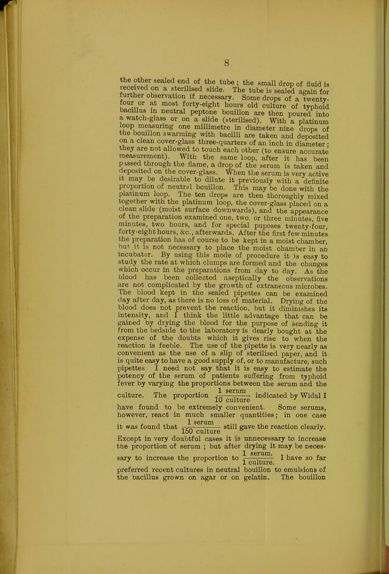 the other sealed end of the tube ; the small drop of fluid is f'nrfw £n a s*enll.s/d 8Hde- The tube is sealed again for further observation if necessary. Some drops of a twenty- four or at most forty-eight hours old culture of typhoid bacillus in neutral peptone bouillon are then poured into a watch-glass or on a slide (sterilised). With a platinum loop.measuring one millimetre in diameter nine drops of the bouillon swarming with bacilli are taken and deposited on a clean cover-glass three-quarters of an inch in diameter : they are not allowed to touch each other (to ensure accurate measurement). With the same loop, after it has been fussed through the flame, a drop of the serum is taken and deposited on the cover-glass. When the serum is very active it may be desirable to dilute it previously with a definite proportion of neutral bouillon. This may be done with the platinum loop. The ten drops are then thoroughly mixed together with the platinum loop, the cover-glass placed on a clean slide (moist surface downwards), and the appearance of the preparation examined one, two. or three minutes, five minutes, two hours, and for special puposes twenty-four, forty-eight hours, &c, afterwards. After the first few minutes the preparation has of course to be kept in a moist chamber, but it is not necessary to place the moist chamber in an incubator. By using this mode of procedure it is easy to study the rate at which clumps are formed and the changes which occur in the preparations from day to day. As the blood has been collected aseptically the observations are not complicated by the growth of extraneous microbes. The blood kept in the sealed pipettes can be examined day after day, as there is no loss of material. Drying of the blood does not prevent the reaction, but it diminishes its intensity, and I think the little advantage that can be gained by drying the blood for the purpose of sending it from the bedside to the laboratory is dearly bought at the expense of the doubts which it gives rise to when the reaction is feeble. The use of the pipette is very nearly as convenient as the use of a slip of sterilised paper, and it is quite easy to have a good supply of, or to manufacture, such pipettes. I need not say that it is easy to estimate the potency of the serum of patients suffering from typhoid fever by varying the proportions between the serum and the 1 scrum culture. The proportion c^t^g indicated by Widal I have found to be extremely convenient. Some serums, however, react in much smaller quantities; in one case it was found that }■ serum— ^^.^ 7e ^e reaction clearly. 150 culture ° J Except in very doubtful cases it is unnecessary to increase the proportion of serum ; but after drying it may be neces- sary to increase the proportion to ^ culture * nave 80 preferred recent cultures in neutral bouillon to emulsions of the bacillus grown on agar or on gelatin. The bouillon