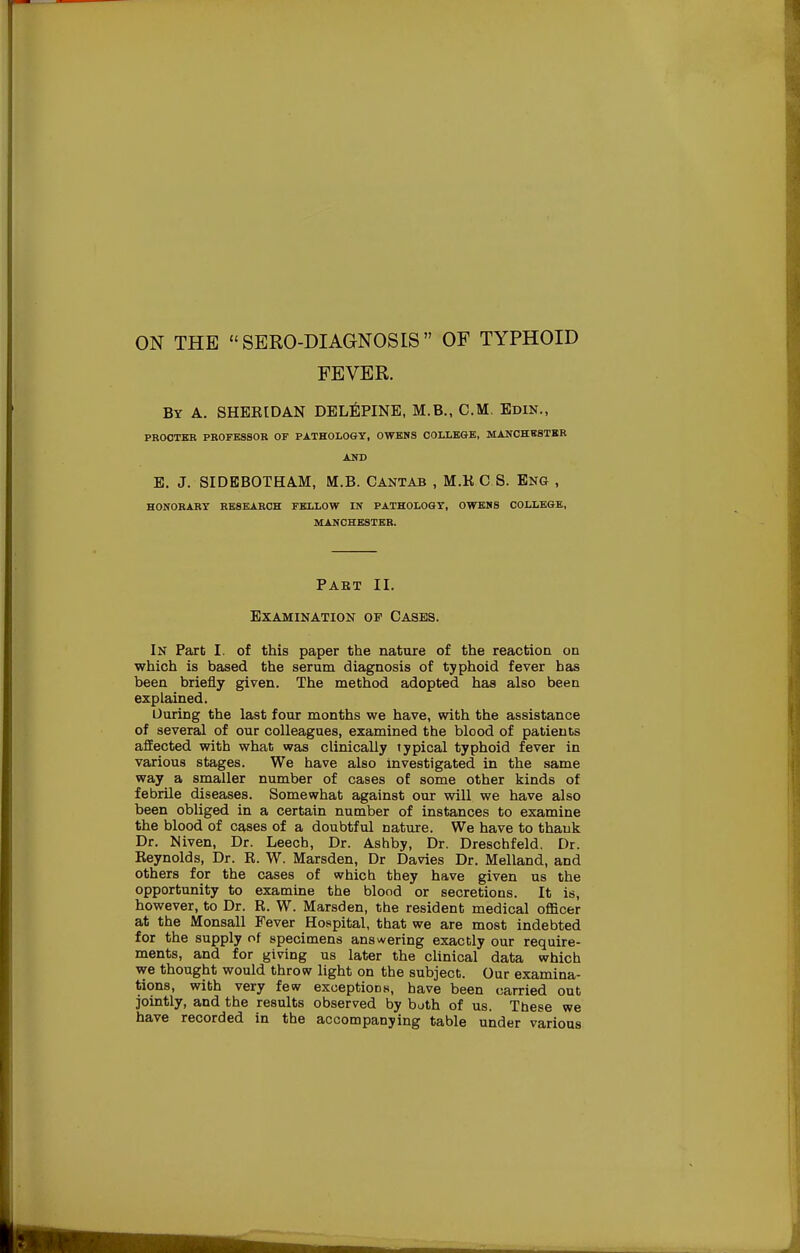 FEVER. By A. SHERIDAN DELEPINE, M.B., CM. Edin., PROCTER PROFESSOR OF PATHOLOGY, OWENS COLLEGE, MANCHESTER AND E. J. SIDBBOTHAM, M.B. Cantab , M.K C S. Eng- , HONORARY RESEARCH FELLOW IN PATHOLOGY, OWENS COLLEGE, MANCHESTER. Paet II. Examination op Cases. In Part I. of this paper the nature of the reaction on which is based the serum diagnosis of typhoid fever has been briefly given. The method adopted has also been explained. During the last four months we have, with the assistance of several of our colleagues, examined the blood of patients affected with what was clinically typical typhoid fever in various stages. We have also investigated in the same way a smaller number of cases of some other kinds of febrile diseases. Somewhat against our will we have also been obliged in a certain number of instances to examine the blood of cases of a doubtful nature. We have to thauk Dr. Niven, Dr. Leech, Dr. Ashby, Dr. Dreschfeld. Dr. Reynolds, Dr. R. W. Marsden, Dr Davies Dr. Melland, and others for the cases of which they have given us the opportunity to examine the blood or secretions. It is, however, to Dr. R. W. Marsden, the resident medical officer at the Monsall Fever Hospital, that we are most indebted for the supply of specimens answering exactly our require- ments, and for giving us later the clinical data which we thought would throw light on the subject. Our examina- tions, with very few exceptions, have been carried out jointly, and the results observed by both of us. These we have recorded in the accompanying table under various