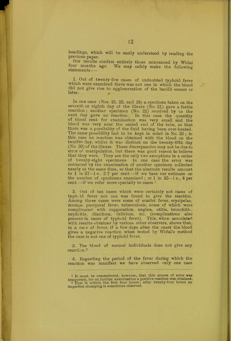 headings, which will be easily understood by reading the previous paper. Our results confirm entirely those announced by Widal four months ago. We may safely make the following statements:— 1. Out of twenty-five cases of undoubted typhoid fever which were examined there was not one in which the blood did not give rise to agglomeration of the bacilli sooner or later. In one case (Nos. 21, 22, and 34) a specimen taken on the seventh or eighth day of the illness (No. 21) gave a feeble reaction ; another specimen (No. 22) received by us the next day gave no reaction. In this case the quantity of blood sent for examination was very small and the blood was very near the sealed end of the tube, so that there was a possibility of the fluid having been over-heated. The same possibility had to be kept in mind in No. 20 ; in this case no reaction was obtained with the blood on the twelfth day, whilst it wa< distinct on the twenty-fifth day (No 30) of the illness. These discrepancies may not be due to error ot manipulation, but there was good reason to believe that they were. They are the only two exceptions in a series of twenty-eight specimens In one case the error was corrected r>y the examination of another specimen collected nearly at the same time, so that the aberrant results amount to 1 in 27—i e.. 3 7 per cent.—if we base our estimate on the number of specimens examined ; or 1 in 25—i e., 4 per cent.—if we refer more specially to cases.1 2. Oat of ten cases which were certainly not cases of typhi id fever not one was found to give the reaction. AmoDg these cases were some of scarlet fever, erysipelas, mumps, puerperal fever, tuberculosis, some of which were complicated with suppuration, angina, otitis, bronchitis, nephiitis, diairhcea, delirium, &c. (complications also present in cases of typhoid fever). This, when associated with results obtained by various other observers, shows that, in a ca>e of fever, if a few days after the onset the blood gives a negaiive reaction when tested by Widal's method the case is not one of typhoid fever. 3. The blood of normal individuals does not give any reaction.2 4. Regarding the period of the fever during which the reaction was manifest we have observed only one case 1 It must be remembered, however, that this source of error was temporary, for on further examination a positive reaction was obtained. 2 That 'is within the first four hours; after twenty-four hours an imperfect clumping is sometimes observed.
