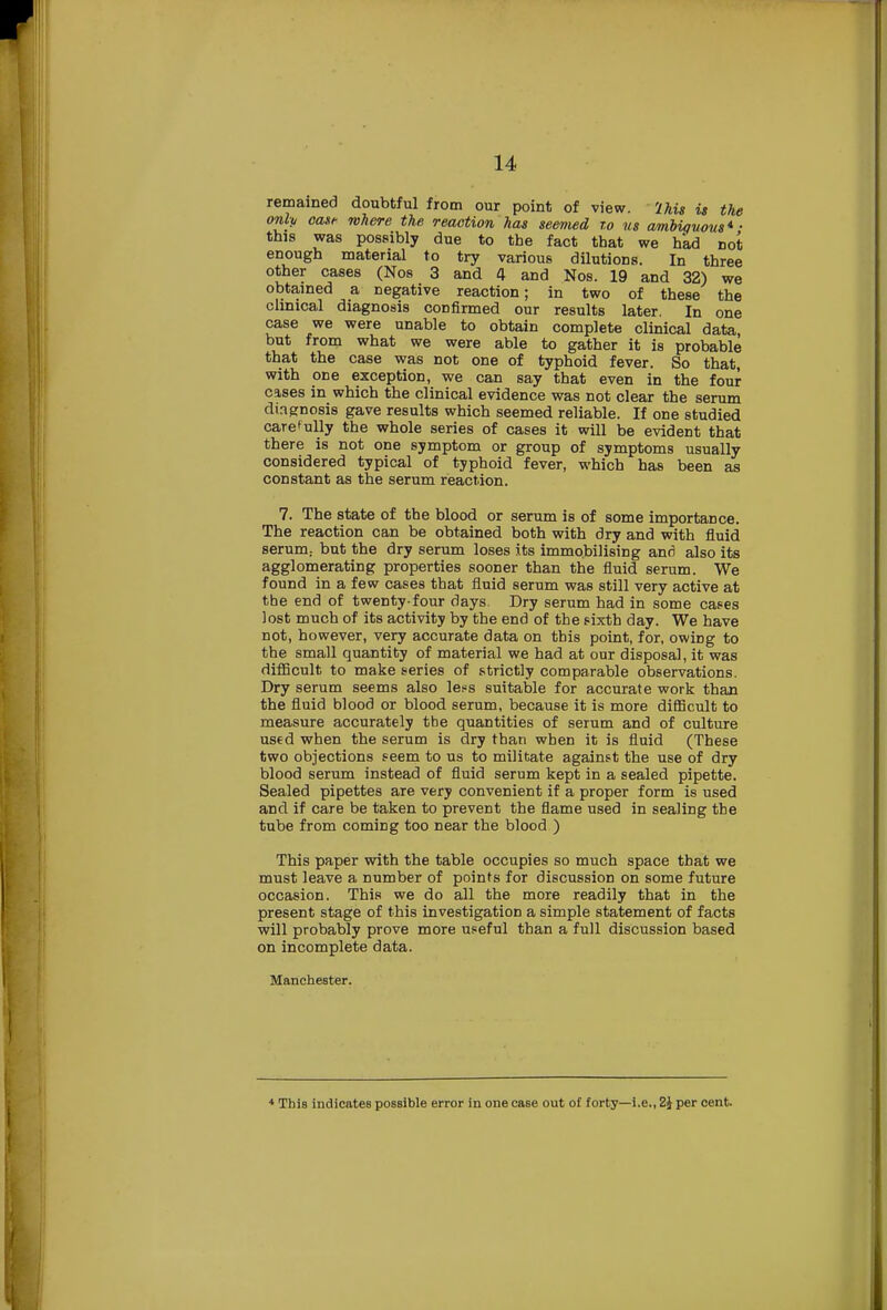 remained doubtful from our point of view, 'lhis is the only oast- where the reaction has seemed to us ambiquous*- this was possibly due to the fact that we had not enough material to try various dilutions. In three other cases (Nos 3 and 4 and Nos. 19 and 32) we obtained a negative reaction; in two of these the clinical diagnosis confirmed our results later. In one case we were unable to obtain complete clinical data but from what we were able to gather it is probable that the case was not one of typhoid fever. So that, with oEe exception, we can say that even in the four cases in which the clinical evidence was not clear the serum diagnosis gave results which seemed reliable. If one studied carefully the whole series of cases it will be evident that there is not one symptom or group of symptoms usually considered typical of typhoid fever, which has been as constant as the serum reaction. 7. The state of the blood or serum is of some importance. The reaction can be obtained both with dry and with fluid serum., but the dry serum loses its immobilising and also its agglomerating properties sooner than the fluid serum. We found in a few cases that fluid serum was still very active at the end of twenty-four days. Dry serum had in some cases lost much of its activity by the end of the sixth day. We have not, however, very accurate data on this point, for, owing to the small quantity of material we had at our disposal, it was difficult to make series of strictly comparable observations. Dry serum seems also less suitable for accurate work than the fluid blood or blood serum, because it is more difficult to measure accurately the quantities of serum and of culture used when the serum is dry than when it is fluid (These two objections seem to us to militate against the use of dry blood serum instead of fluid serum kept in a sealed pipette. Sealed pipettes are very convenient if a proper form is used and if care be taken to prevent the flame used in sealing the tube from coming too near the blood ) This paper with the table occupies so much space that we must leave a number of points for discussion on some future occasion. This we do all the more readily that in the present stage of this investigation a simple statement of facts will probably prove more useful than a full discussion based on incomplete data. Manchester. * This indicates possible error in one ca6e out of forty—i.e., 2} per cent.