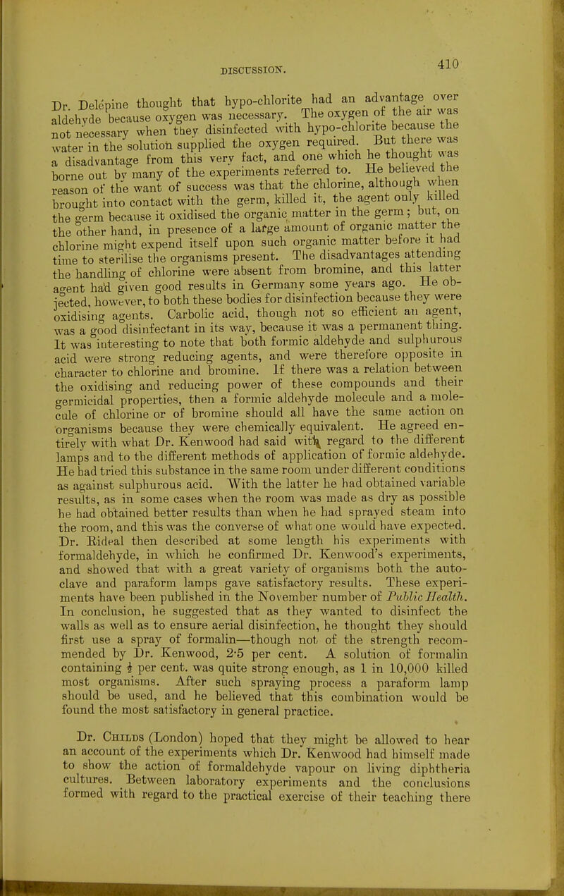 Dr Delepine thought that hypo-chlorite had an advantage over aldehvde because oxygen was necessary. The oxygen of the air was not necessary when thev disinfected with hypo-chlorite because the wa er £ Solution supplied the oxygen required But there was a disadvantage from this very fact, and one which he thought.was borne out bv many of the experiments referred to. He beneyed the reason of the want of success was that the chlorine, although when brought into contact with the germ, killed it, the agent only lulled the °erm because it oxidised the organic matter in the germ; but, on the other hand, in presence of a large amount of organic matter the chlorine might expend itself upon such organic matter before it had time to sterilise the organisms present. The disadvantages attending the handling of chlorine were absent from bromine, and this latter ao-ent had given good results in Germany some years ago. He ob- iected, however, to both these bodies for disinfection because they were oxidising agents. Carbolic acid, though not so efficient an agent, was a good disinfectant in its way, because it was a permanent thing. It was interesting to note that both formic aldehyde and sulphurous acid were strong reducing agents, and were therefore opposite in character to chlorine and bromine. If there was a relation between the oxidising and reducing power of these compounds and their germicidal properties, then a formic aldehyde molecule and a mole- cule of chlorine or of bromine should all have the same action on organisms because they were chemically equivalent. He agreed en- tirely with what Dr. Kenwood had said wit^ regard to the different lamps and to the different methods of application of formic aldehyde. He had tried this substance in the same room under different conditions as against sulphurous acid. With the latter he had obtained variable results, as in some cases when the room was made as dry as possible he had obtained better results than when he had sprayed steam into the room, and this was the converse of what one would have expected. Dr. Eideal then described at some length his experiments with formaldehyde, in which he confirmed Dr. Kenwood's experiments, and showed that with a great variety of organisms both the auto- clave and paraform lamps gave satisfactory results. These experi- ments have been published in the November number of Public Health. In conclusion, he suggested that as they wanted to disinfect the walls as well as to ensure aerial disinfection, he thought they should first use a spray of formalin—though not of the strength recom- mended by Dr. Kenwood, 2-5 per cent. A solution of formalin containing i per cent, was quite strong enough, as 1 in 10,000 killed most organisms. After such spraying process a paraform lamp should be used, and he believed that this combination would be found the most satisfactory in general practice. Dr. Childs (London) hoped that they might be allowed to hear an account of the experiments which Dr. Kenwood had himself made to show the action of formaldehyde vapour on living diphtheria cultures. Between laboratory experiments and the conclusions formed with regard to the practical exercise of their teaching there