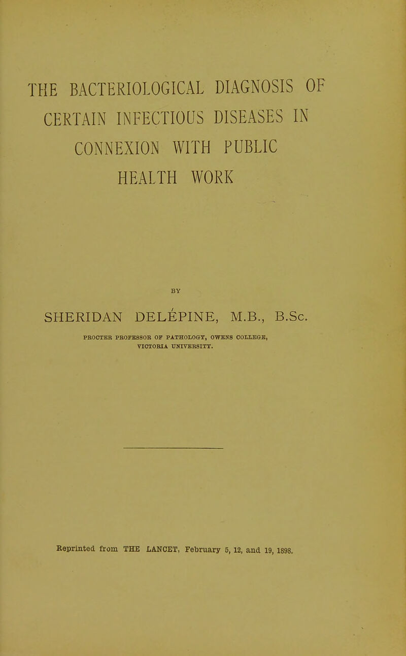 THE BACTERIOLOGICAL DIAGNOSIS OF CERTAIN INFECTIOUS DISEASES IN CONNEXION WITH PUBLIC HEALTH WORK BY SHERIDAN DELEPINE, M.B., B.Sc. PROCTER PROFESSOR OF PATHOLOGY, OWENS COLLEGE, VICTORIA UNIVERSITY. Reprinted from THE LANCET, February 5, 12, and 19, 1898.