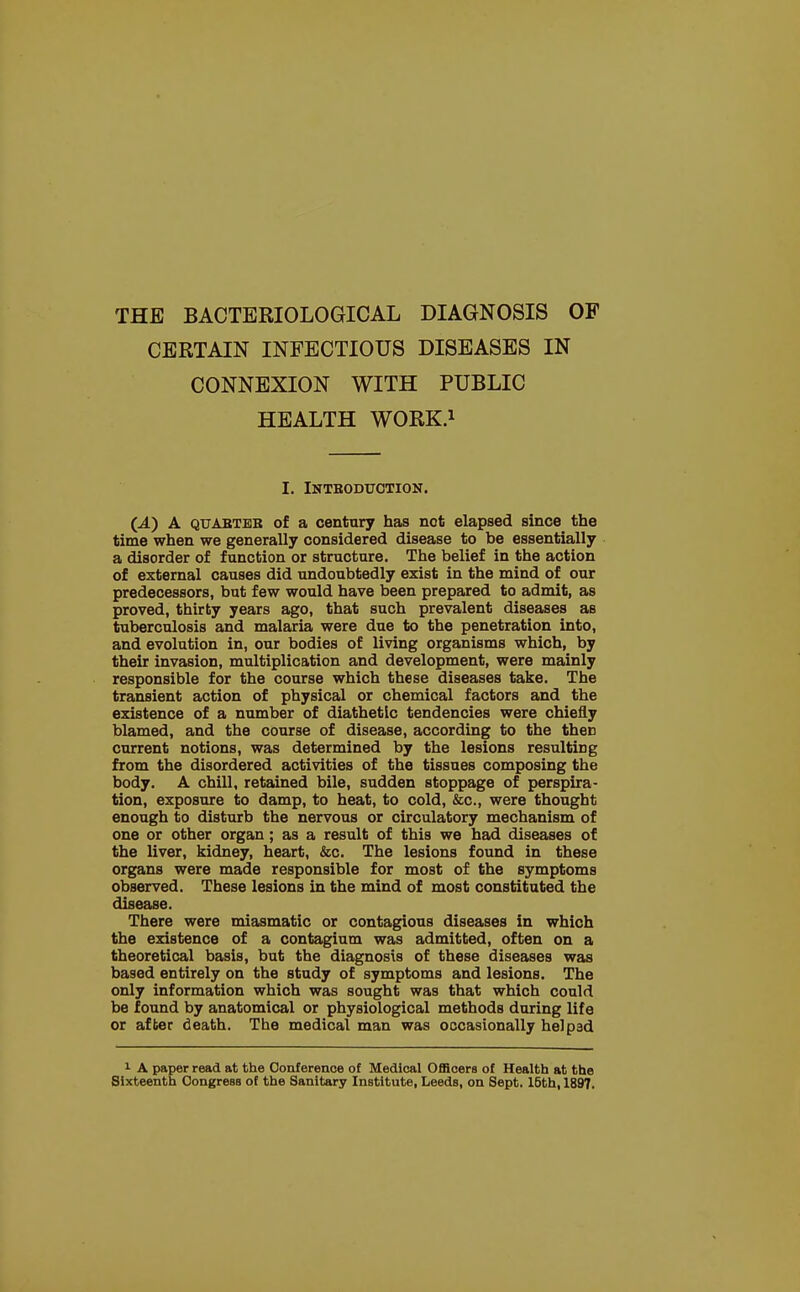 CERTAIN INFECTIOUS DISEASES IN CONNEXION WITH PUBLIC HEALTH WORK.1 I. INTBODUOTION. (.4.) A qtjabteb of a century has not elapsed since the time when we generally considered disease to be essentially a disorder of function or structure. The belief in the action of external causes did undoubtedly exist in the mind of our predecessors, but few would have been prepared to admit, as proved, thirty years ago, that such prevalent diseases as tuberculosis and malaria were due to the penetration into, and evolution in, our bodies of living organisms which, by their invasion, multiplication and development, were mainly responsible for the course which these diseases take. The transient action of physical or chemical factors and the existence of a number of diathetic tendencies were chiefly blamed, and the course of disease, according to the thee current notions, was determined by the lesions resulting from the disordered activities of the tissues composing the body. A chill, retained bile, sudden stoppage of perspira- tion, exposure to damp, to heat, to cold, &c, were thought enough to disturb the nervous or circulatory mechanism of one or other organ; as a result of this we had diseases of the liver, kidney, heart, &c. The lesions found in these organs were made responsible for most of the symptoms observed. These lesions in the mind of most constituted the disease. There were miasmatic or contagious diseases in which the existence of a contagium was admitted, often on a theoretical basis, but the diagnosis of these diseases was based entirely on the study of symptoms and lesions. The only information which was sought was that which could be found by anatomical or physiological methods during life or after death. The medical man was occasionally helped 1 A paper read at the Conference of Medical Officers of Health at the Sixteenth Congress of the Sanitary Institute, Leeds, on Sept. 15th, 1897.