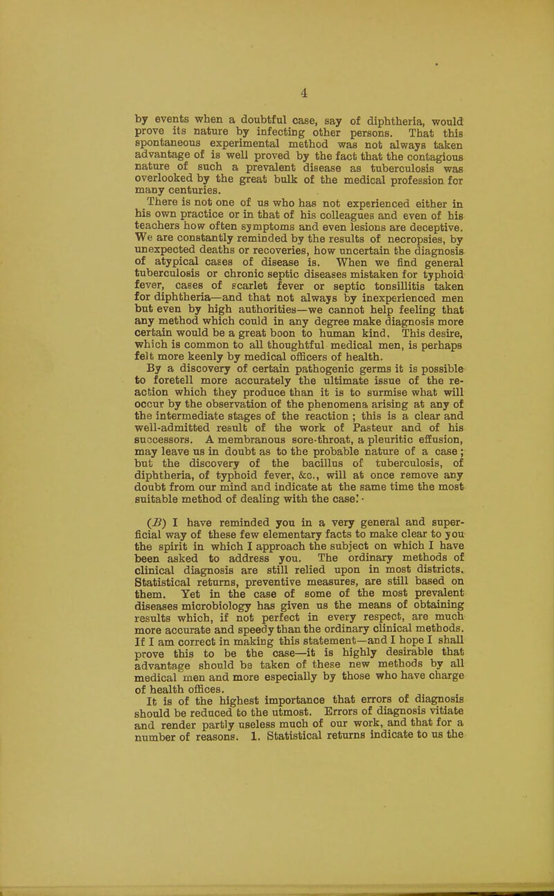 1 by events when a doubtful case, say of diphtheria, would prove its nature by infecting other persons. That this spontaneous experimental method was not always taken advantage of is well proved by the fact that the contagious nature of such a prevalent disease as tuberculosis was overlooked by the great bulk of the medical profession for many centuries. There is not one of us who has not experienced either in his own practice or in that of his colleagues and even of his teachers how often symptoms and even lesions are deceptive. We are constantly reminded by the results of necropsies, by unexpected deaths or recoveries, how uncertain the diagnosis of atypical cases of disease is. When we find general tuberculosis or chronic septic diseases mistaken for typhoid fever, cases of scarlet fever or septic tonsillitis taken for diphtheria—and that not always by inexperienced men but even by high authorities—we cannot help feeling that any method which could in any degree make diagnosis more certain would be a great boon to human kind. This desire, which is common to all thoughtful medical men, is perhaps felt more keenly by medical officers of health. By a discovery of certain pathogenic germs it is possible to foretell more accurately the ultimate issue of the re- action which they produce than it is to surmise what will occur by the observation of the phenomena arising at any of the intermediate stages of the reaction ; this is a clear and well-admitted result of the work of Pasteur and of his successors. A membranous sore-throat, a pleuritic effusion, may leave us in doubt as to the probable nature of a case ; but the discovery of the bacillus of tuberculosis, of diphtheria, of typhoid fever, &c, will at once remove any doubt from our mind and indicate at the same time the most suitable method of dealing with the case! • (i?) I have reminded you in a very general and super- ficial way of these few elementary facts to make clear to you the spirit in which I approach the subject on which I have been asked to address you. The ordinary methods of clinical diagnosis are still relied upon in most districts. Statistical returns, preventive measures, are still based on them. Yet in the case of some of the most prevalent diseases microbiology has given us the means of obtaining results which, if not perfect in every respect, are much more accurate and speedy than the ordinary clinical methods. If I am correct in making this statement—and I hope I shall prove this to be the case—it is highly desirable that advantage should bs taken of these new methods by all medical men and more especially by those who have charge of health offices. It is of the highest importance that errors of diagnosis should be reduced to the utmost. Errors of diagnosis vitiate and render partly useless much of our work, and that for a number of reasons. 1. Statistical returns indicate to us the