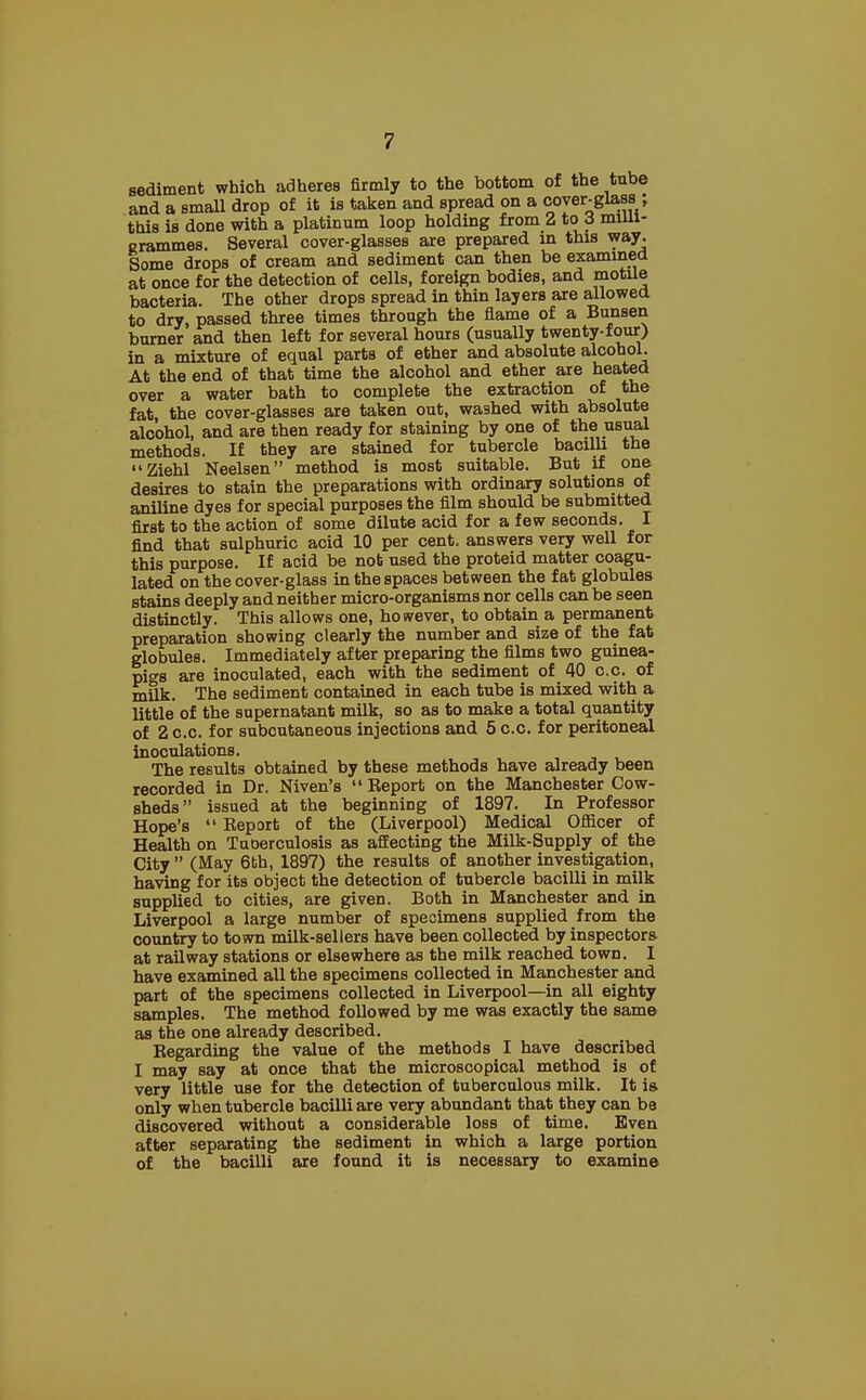 sediment which adheres firmly to the bottom of the tube and a small drop of it is taken and spread on a cover-glass ; this is done with a platinum loop holding from 2 to 3 milli- grammes. Several cover-glasses are prepared in this way. Some drops of cream and sediment can then be examined at once for the detection of cells, foreign bodies, and motile bacteria. The other drops spread in thin layers are allowed to dry, passed three times through the flame of a Bunsen burner and then left for several hours (usually twenty-four) in a mixture of equal parts of ether and absolute alcohol. At the end of that time the alcohol and ether are heated over a water bath to complete the extraction of the fat, the cover-glasses are taken out, washed with absolute alcohol, and are then ready for staining by one of the usual methods. If they are stained for tubercle bacilli the Ziehl Neelsen method is most suitable. But if one desires to stain the preparations with ordinary solutions of aniline dyes for special purposes the film should be submitted first to the action of some dilute acid for a few seconds. I find that sulphuric acid 10 per cent, answers very well for this purpose. If acid be not used the proteid matter coagu- lated on the cover-glass in the spaces between the fat globules stains deeply and neither micro-organisms nor cells can be seen distinctly. This allows one, however, to obtain a permanent preparation showing clearly the number and size of the fat globules. Immediately after preparing the films two guinea- pigs are inoculated, each with the sediment of 40 c.c. of milk. The sediment contained in each tube is mixed with a little of the supernatant milk, so as to make a total quantity of 2 c.c. for subcutaneous injections and 5 c.c. for peritoneal inoculations. The results obtained by these methods have already been recorded in Dr. Niven's  Eeport on the Manchester Cow- sheds issued at the beginning of 1897. In Professor Hope's  Eeport of the (Liverpool) Medical Officer of Health on Tuoerculosis as affecting the Milk-Supply of the City  (May 6th, 1897) the results of another investigation, having for its object the detection of tubercle bacilli in milk supplied to cities, are given. Both in Manchester and in Liverpool a large number of specimens supplied from the country to town milk-sellers have been collected by inspectors at railway stations or elsewhere as the milk reached town. I have examined all the specimens collected in Manchester and part of the specimens collected in Liverpool—in all eighty samples. The method followed by me was exactly the same as the one already described. Regarding the value of the methods I have described I may say at once that the microscopical method is of very little use for the detection of tuberculous milk. It is. only when tubercle bacilli are very abundant that they can be discovered without a considerable loss of time. Even after separating the sediment in which a large portion of the bacilli are found it is necessary to examine