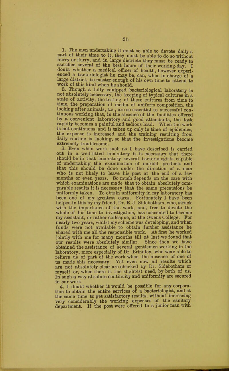 1. The men undertaking it must be able to devote daily a part of their time to it, they must be able to do so without hurry or flurry, and in large districts they must be ready to sacrifice several of the best hours of their workiDg-day. I doubt whether a medical officer of health, however experi- enced a bacteriologist he may be, can, when in charge of a large district, be master enough of his own time to attend to work of this kind when he should. 2. Though a fully equipped bacteriological laboratory is not absolutely necessary, the keeping of typical cultures in a state of activity, the testiDg of these cultures from time to time, the preparation of media of uniform composition, the looking after animals, &c, are so essential to successful con- tinuous working that, in the absence of the facilities offered by a convenient laboratory and good attendants, the task rapidly becomes a painful and tedious load. When the work is not continuous and is taken up only in time of epidemics, the expense is increased and the training resulting from daily routine is lacking, so that the investigations become extremely troublesome. 3. Even when work such as I have described is carried out in a well-fitted laboratory it is necessary that there should be in that laboratory several bacteriologists capable of undertaking the examination of morbid products and that this should be done under the direction of a man who is not likely to leave his post at the end of a few months or even years. So much depends on the care with which examinations are made that to obtain absolutely com- parable results it is necessary that the same precautions be uniformly taken. To obtain uniformity in my laboratory has been one of my greatest cares. Fortunately I have been helped in this by my friend, Dr. B. J. Sidebotham, who, struck with the importance of the work, and, free to devote the whole of his time to investigation, has consented to become my assistant, or rather colleague, at the Owens College. For nearly two years, whilst my scheme was developing, and when funds were not available to obtain further assistance he shared with me all the responsible work. At first he worked jointly with me for many months till at last we found that our results were absolutely similar. Since then we have obtained the assistance of several gentlemen working in the laboratory, more especially of Dr. Brindley, who were able to relieve us of part of the work when the absence of one of us made this necessary. Yet even now all results which are not absolutely clear are checked by Dr. Sidebotham or myself or, when there is the slightest need, by both of us. In such a way absolute continuity and uniformity are secured in our work. 4. I doubt whether it would be possible for any corpora- tion to obtain the entire services of a bacteriologist, and at the same time to get satisfactory results, without increasing very considerably the working expenses of the sanitary department. If the post were offered to a junior man with