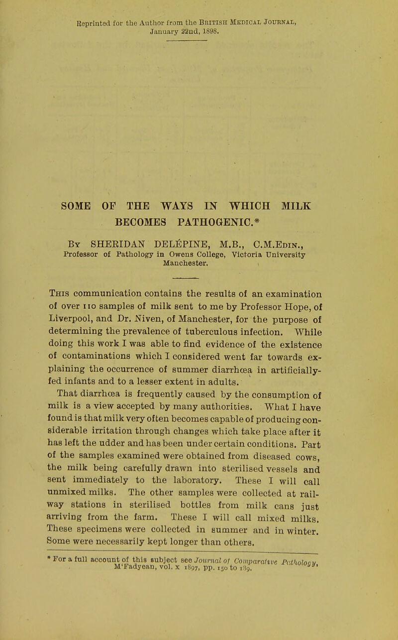 Bepriuted for the Author from the British Medical Journal, January 22ad, 1898. SOME OF THE WAYS IN WHICH MILK BECOMES PATHOGENIC* By SHERIDAN DELEPINE, M.B., O.M.Edin., Professor of Pathology in Owens College, Victoria University Manchester. > This communication contains the results of an examination of over iio samples of milk sent to me by Professor Hope, of Liverpool, and Dr. Niven, of Manchester, for the purpose of determining the prevalence of tuberculous infection. While doing this work I was able to find evidence of the existence of contaminations which I considered went far towards ex- plaining the occurrence of summer diarrhcea in artificially- fed infants and to a lesser extent in adults. That diarrhcea is frequently caused by the consumption of milk is a view accepted by many authorities. What I have found is that milk very often becomes capable of producing con- siderable irritation through changes which take place after it has left the udder and has been under certain conditions. Part of the samples examined were obtained from diseased cows, the milk being carefully drawn into sterilised vessels and sent immediately to the laboratory. These I will call unmixed milks. The other samples were collected at rail- way stations in sterilised bottles from milk cans just arriving from the farm. These I will call mixed milks. These specimens were collected in summer and in winter. Some were necessarily kept longer than others. » For a full account of this subject see Journal of Comparative Pci M'Fadyean, vol. x 1897, pp. 150 to iiig.