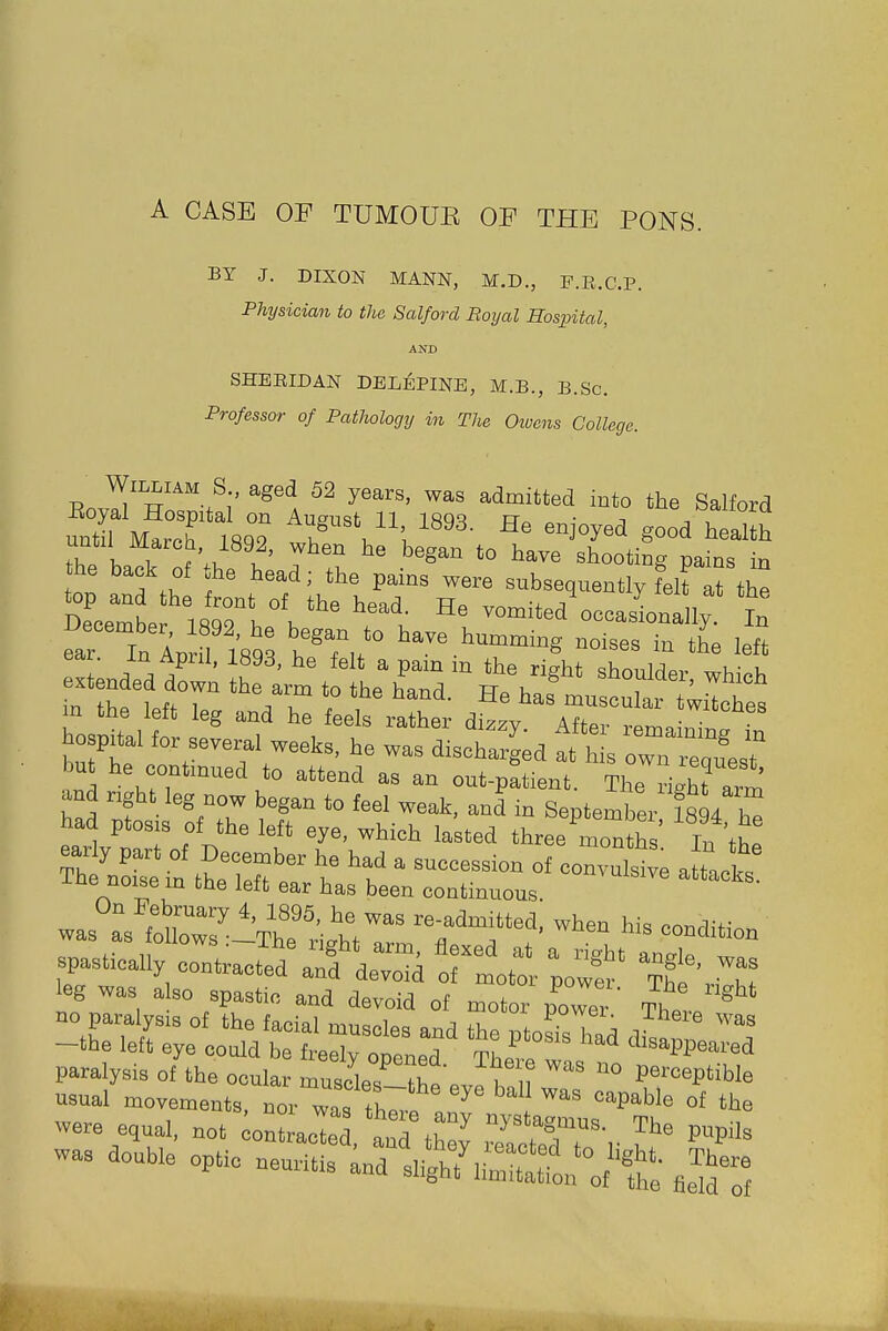 A CASE OF TUMOUE OF THE PONS. BY J. DIXON MANN, M.D., F.R.C.P. Physician to the Salford Boyal Hospital, AND SHEEIDAN DELEPINE, M.B., B.Sc. Professor of Pathology in The Oiucns College. ^J--^^^^.^-' ^^^^ 52 years, was admitted into the Salford Eoyal Hospital on August 11, 1893. He enjoyed good heaUh the ba iT V.''l'' '^^^^ '° i^ave^shootinrpafns n 1 I fZ f P^^^ subsequently fei? at the ZZlXlTiV''' --ted'occasionally In far In Ap ^T,/° --es in the left fcar. m April, 1893, he felt a pam in the rie-ht qbnniriav ^u- u extended down the arm to the hand Hp b. ^^ich in the Ipff .r.A r V , , ^ muscular twitches HI cne leit leg and he feels rather dir^v Aff^,. hospital for seve^l weeks. Le was discXd at'hL 4  but he continued to attend as an out-patient. The ^5 ^™ and ngi>t leg now began to feel weak, and in September fsLT had ptosis of the left eye, which laUed three'^lonths In 'thp -Liie noi&e in the left ear has been continuous. was°r3'i:^^rt'ig'ht™ ^^'i''- spastically contracted' a^fdeToid !rltor loT \t%iT leg was also spastic and devoid of n,otor foZ' Thl * were equal, not iontracted and tt ^ y^'ag-nus. The pnpi,, was double optic ueurUt^^rsli^t^S:^^^^^^^^^^^^^^^ J^o^