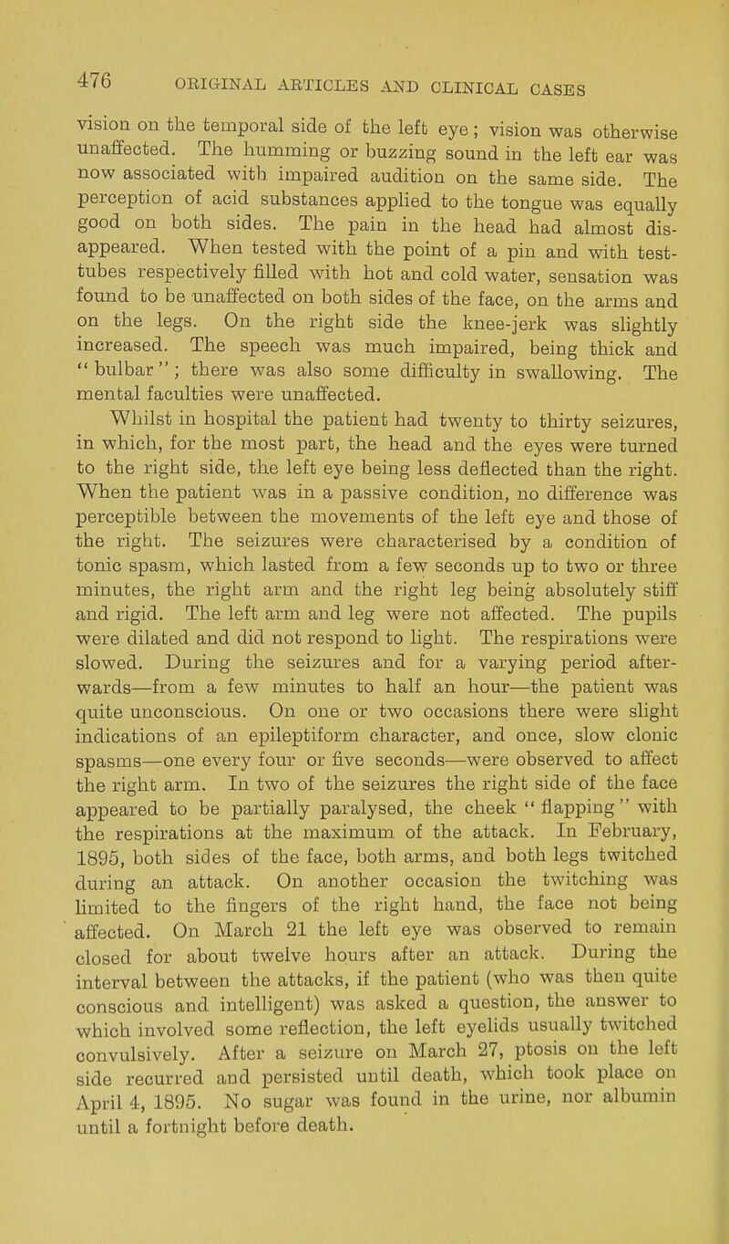 visioa on the temporal side of the left eye; vision was otherwise unaffected. The humming or buzzing sound in the left ear was now associated with impaired audition on the same side. The perception of acid substances appHed to the tongue was equally good on both sides. The pain in the head had almost dis- appeared. When tested with the point of a pin and with test- tubes respectively filled with hot and cold water, sensation was found to be unaffected on both sides of the face, on the arms and on the legs. On the right side the knee-jerk was slightly increased. The speech was much impaired, being thick and bulbar; there was also some difficulty in swallowing. The mental faculties were unaffected. Whilst in hospital the patient had twenty to thirty seizures, in which, for the most part, the head and the eyes were turned to the right side, the left eye being less deflected than the right. When the patient was in a passive condition, no difference was perceptible between the movements of the left eye and those of the right. The seizures were characterised by a condition of tonic spasm, which lasted from a few seconds up to two or three minutes, the right arm and the right leg being absolutely stiff and rigid. The left arm and leg were not affected. The pupils were dilated and did not respond to light. The respirations were slowed. During the seizures and for a varying period after- wards—from a few minutes to half an hour—the patient was quite unconscious. On one or two occasions there were slight indications of an epileptiform character, and once, slow clonic spasms—one every four or five seconds—were observed to affect the right arm. In two of the seizures the right side of the face appeared to be partially paralysed, the cheek flapping with the respirations at the maximum of the attack. In February, 1895, both sides of the face, both arms, and both legs twitched during an attack. On another occasion the twitching was limited to the fingers of the right hand, the face not being affected. On March 21 the left eye was observed to remain closed for about twelve hours after an attack. During the interval between the attacks, if the patient (who was then quite conscious and intelligent) was asked a question, the answer to which involved some reflection, the left eyelids usually twitched convulsively. After a seizure on March 27, ptosis on the left side recurred and persisted until death, which took place on April 4, 1895. No sugar was found in the urine, nor albumin until a fortnight before death.