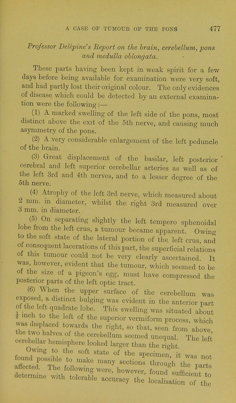 Professor Delepine's Beport on the hrain, cerebellum, pons and medulla ohlo7igata. These parts having been kept in weak spirit for a few days before being available for examination were very soft, and had partly lost their original colour. The only evidences of disease which could be detected by an external examina- tion were the following:— (1) A marked swelling of the left side of the pons, most distinct above the exit of the 5th nerve, and causing much asymmetry of the pons. (2) A very considerable enlargement of the left peduncle of the brain. (3) Great displacement of the basilar, left posterior cerebral and left superior cerebellar arteries as well as of the left 3rd and 4th nerves, and to a lesser degree of the 5th nerve. (4) Atrophy of the left 3rd nerve, which measured about 2 mm. m diameter, whilst the right 8rd measured over 3 mm. in diameter. (5) On separating slightly the left tempero sphenoidal lobe from the left crus, a tumour became apparent. Owing to the soft state of the lateral portion of the left crus, and of consequent lacerations of this part, the superficial relations ot this tumour could not be very clearly ascertained. It was however, evident that the tumour, which seemed to be ot the size of a pigeon's egg, must have compressed the posterior parts of the left optic tract. (6) When the upper surface of the cerebellum was exposed a distinct bulging was evident in the anterior part of the left quadrate lobe. This swelling was situated about 2 inch to the left of the superior vermiform process, which was displaced towards the right, so that, seen from above the two halves of the cerebellum seemed unequal. The lift cerebellar hemisphere looked larger than the ilht Owmg to the soft state of the specimen, it was not