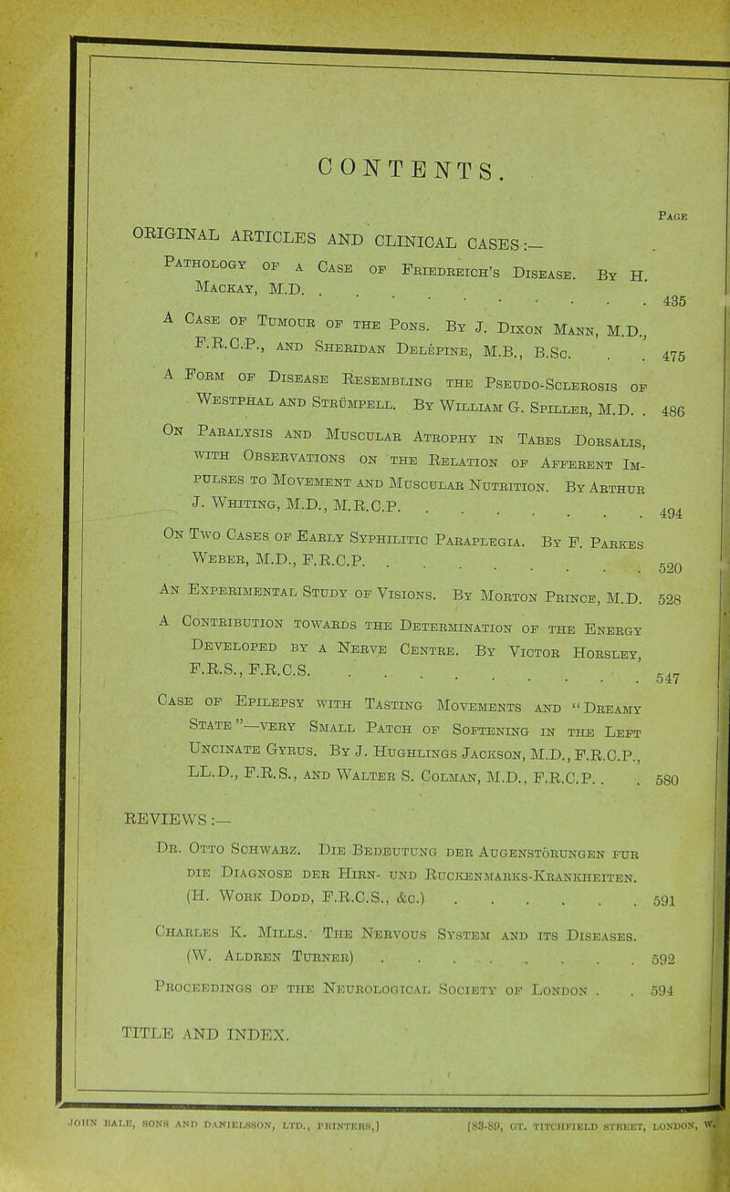 CONTENTS. ORIGINAL ARTICLES AND CLINICAL CASES :- Pathology of a Case of Feiedreich's Disease. By H. Mackay, M.D. . A Case of Tumoub of the Pons. By J. Dkon Mann, M.D., F.R.C.P., AND Sheridan Delepine, M.B., B.Sc. A Form of Disease Resembling the Pseddo-Sclerosis of Westphal and Steumpell. By William G. Spiller, M.D. . On Paralysis and Muscular Atrophy in Tabes Dorsalis, WITH Observations on the Relation op Afferent Im- pulses TO Movement and Muscular Nutrition. By Arthur J. Whiting, M.D., M.R.CP. On Two Cases of Early Syphilitic PARAPLEGLi. By P. Parkes Weber, M.D., F.R.C.P. An Experimental Study of Visions. By Morton Prince, M.D. A Contribution towards the Determination of the Energy Developed by a Nerve Centre. By Victor Horsley, F.R.S., F.R.C.S Case of Epilepsy with Tasting Movements and Dreamy State—very Small Patch of Softening in the Left Uncinate Gyrus. By J. Hughlings Jackson, M.D., P.R.C.P., LL.D., P.R.S., AND Walter S. Colman, M.D., F.R.C.P.. Page 435 475 486 494 520 528 547 580 REVIEWS :— Dr. Otto Schwarz. Die Bedeutung der Augenstohungen for DIE Diagnose der Hirn- und Rucicenmarks-Krankheiten. (H. Work Dodd, F.R.C.S., &c.) 591 Charles K. Mills. The Nervous System and its Diseases. (W. Aldren Turner) 592 Proceedings of the Neurological Suciiotv of London . . 594 TITLE AND INDEX.