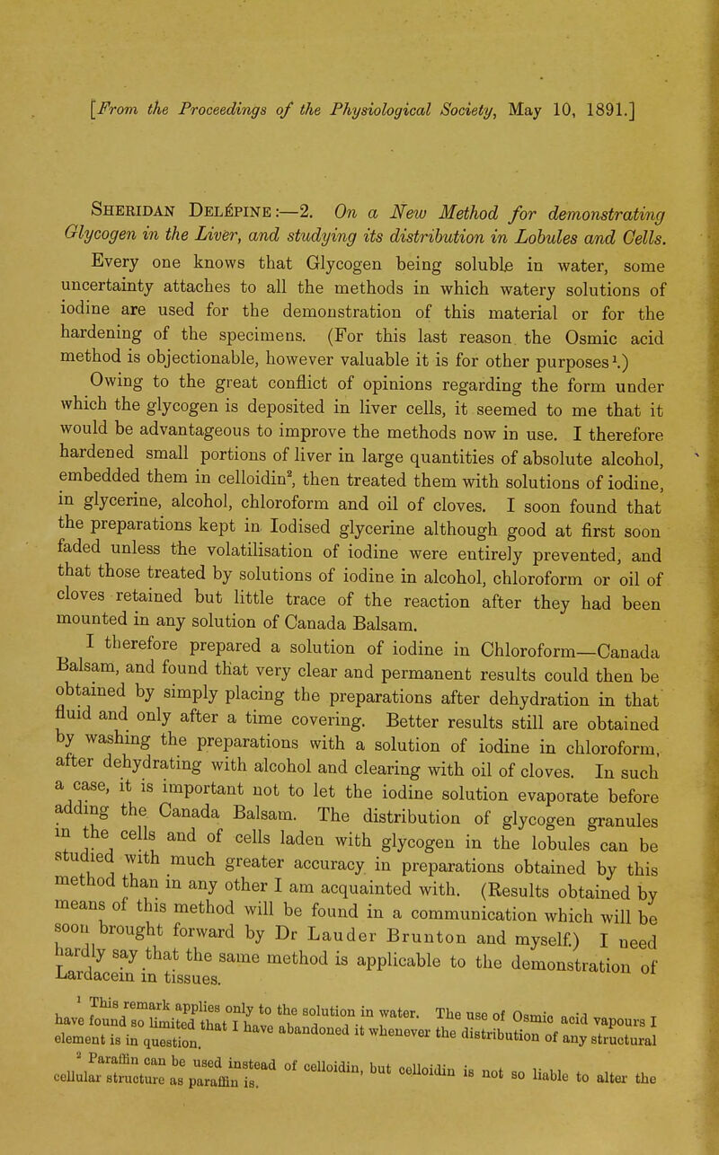 [From the Proceedings of the Physiological Society, May 10, 1891.] Shekidan Del^pine:—2. On a New Method for demonstrating Glycogen in the Liv^r, and studying its distribution in Lobules and Cells. Every one knows that Glycogen being soluble in water, some uncertainty attaches to all the methods in which watery solutions of iodine are used for the demonstration of this material or for the hardening of the specimens. (For this last reason, the Osmic acid method is objectionable, however valuable it is for other purposes\) Owing to the great conflict of opinions regarding the form under which the glycogen is deposited in liver cells, it seemed to me that it would be advantageous to improve the methods now in use. I therefore hardened small portions of liver in large quantities of absolute alcohol, embedded them in celloidin', then treated them with solutions of iodine, in glycerine, alcohol, chloroform and oil of cloves. I soon found that the preparations kept in Iodised glycerine although good at first soon faded unless the volatilisation of iodine were entirely prevented, and that those treated by solutions of iodine in alcohol, chloroform or oil of cloves retained but little trace of the reaction after they had been mounted in any solution of Canada Balsam. I therefore prepared a solution of iodine in Chloroform—Canada Balsam, and found that very clear and permanent results could then be obtamed by simply placing the preparations after dehydration in that fluid and only after a time covering. Better results still are obtained by washmg the preparations with a solution of iodine in chloroform, after dehydrating with alcohol and clearing with oil of cloves. In such a case, it is important not to let the iodine solution evaporate before adding the Canada Balsam. The distribution of glycogen granules in the cells and of cells laden with glycogen in the lobules can be studied with much greater accuracy in preparations obtained by this method than in any other I am acquainted with. (Results obtained by means of this method will be found in a communication which will be soon brought forward by Dr Lauder Brunton and myself.) I need hardly say that the same method is applicable to the demonstration of Lardacein m tissues. 1 This remark applies only to the solution in water. The use of O.m.V o.-^ have found so limited thnt T iio„o „k a j-i. , ■^'^ s*^ 'Jsmic acid vapours I „i ... ^ have abandoned it whenever the distrihntinn of 4. x T element is in question. uiscrioution of any structural
