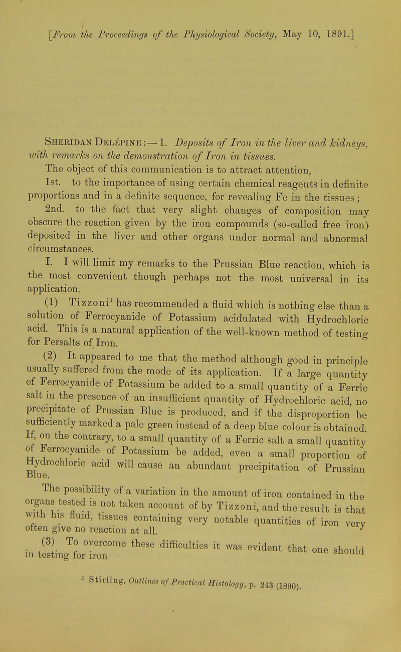 [^From the Proceedings of the Physiological Society, May 10, 1891.] Sheridan Del^pine :— 1. Deposits of Iron in the liver and kidneys^ tuith remarks on the demonstration of Iron in tissues. The object of this communication is to attract attention, 1st. to the importance of using certain chemical reagents in definite jDroportions and in a definite sequence, for revealing Fe in the tissues ; 2nd. to the fact that very slight changes of composition may- obscure the reaction given by the iron compounds (so-called free iron) deposited in the liver and other organs under normal and abnormal circumstances. I. I will limit my remarks to the Prussian Blue reaction, which is the most convenient though perhaps not the most universal in its application. (1) Tizzoni^ has recommended a fluid which is nothing else than a sokition of Ferrocyanide of Potassium acidulated with Hydrochloric acid. This is a natural application of the well-known method of testing for Persalts of Iron. (2) It appeared to me that the method although good in principle usually suffered from the mode of its application. If a large quantity of Ferrocyanide of Potassium be added to a small quantity of a Ferric salt m the presence of an insufficient quantity of Hydrochloric acid, no precipitate of Prussian Blue is produced, and if the disproportion' be sufficiently marked a pale green instead of a deep blue colour is obtained. If, on the contrary, to a small quantity of a Ferric salt a small quantity of Ferrocyanide of Potassium be added, even a small proportion of Hydrochloric acid will cause an abundant precipitation of Prussian Blue. The possibility of a variation in the amount of iron contained in the organs tested IS not taken account of by Tizzoni, and the result is that with his fluid, tissues containing very notable quantities of iron verv often give no reaction at all. ^ (3) To overcome these difficulties it was evident that one should in testing for iron ouuuiu 1 Stirling, Outlines of Practical Histology, p. 243 (1890).