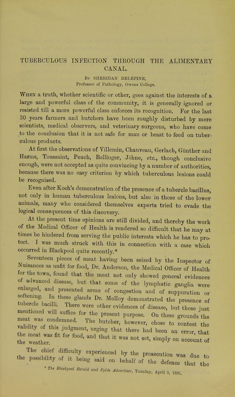 TUBERCULOUS INFECTION THROUGH THE ALIMENTARY CANAL. By SHERIDAN DELBPINE, Professor of Pathology, Owens College. When a truth, whether scientific or other, goes against the interests of a large and powerful class of the community, it is generally ignored or resisted till a more powerful class enforces its recognition. For the last 30 years farmers and butchers have been roughly disturbed by mere scientists, medical observers, and veterinary surgeons, who have come to the conclusion that it is not safe for man or beast to feed on tuber- culous products. At first the observations of Villemin, Chauveau, Gerlach, Giinther and Harms, Toussaint, Peuch, Bollinger, Johne, etc., though conclusive enough, were not accepted as quite convincing by a number of authorities, because there was no easy criterion by which tuberculous lesions could be recognised. Even after Koch's demonstration of the presence of a tubercle bacillus, not only in human tuberculous lesions, but also in those of the lower animals, many who considered themselves experts tried to evade the logical consequences of this discovery. At the present time opinions are still divided, and thereby the work of the Medical OSicer of Health is rendered so difficult that he may at times be hindered from serving the public interests which he has to pro- tect. I was much struck with this in connection with a case which occurred in Blackpool quite recently.* Seventeen pieces of meat having been seized by the Inspector of Nuisances as unfit for food. Dr. Anderson, the Medical Officer of Health for the town, found that the meat not only showed general evidences of advanced disease, but that some of the lymphatic ganglia were enlarged, and presented areas of congestion and of suppuration or softening In these glands Dr. Molloy demonstrated the presence of tubercle bacilli. There were other evidences of disease, but those just mentioned will suffice for the present purpose. On these grounds the TliditHf X ^^-^ *° '-t-t th vahdity of this judgment, urging that there had been an error that the meat was fit for food, and that it was not set, simply on aceortff The chief difficulty experienced by the prosecution was due to the possibility of it being said on behalf of the defence that the * Tke Blackpool Heraia ana Fyia. AUvertU.; Tuesday, April 9, 1895.