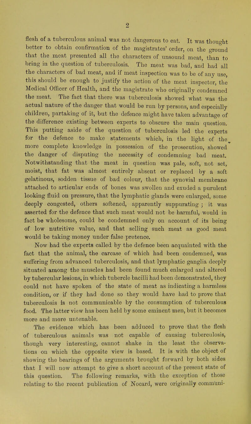 flesh of a tuberculous animal was not dangerous to eat. It was thought better to obtain confirmation of the magistrates' order, on the ground that the meat presented all the characters of unsound meat, than to bring in the question of tuberculosis. The meat was bad, and had all the characters of bad meat, and if meat inspection was to be of any use, this should be enough to justify the action of the meat inspector, the Medical Officer of Health, and the magistrate who originally condemned the meat. The fact that there was tuberculosis showed what was the actual nature of the danger that would be run by persons, and especially children, partaking of ib, but the defence might have taken advantage of the difference existing between experts to obscure the main question. This putting aside of the question of tuberculosis led the experts for the defence to make statements which, in the light of the more complete knowledge in possession of the prosecution, showed the danger of disputing the necessity of condemning bad meat. Notwithstanding that the meat in question was pale, soft, not set, moist, that fat was almost entirely absent or replaced by a soft gelatinous, sodden tissue of bad colour, that the synovial membrane attached to articular ends of bones was swollen and exuded a purulent looking fluid on pressure, that the lymphatic glands were enlarged, some deeply congested, others softened, apparently suppurating ; it was asserted for the defence that such meat would not be harmful, would in fact be wholesome, could be condemned only on account of its being of low nutritive value, and that selling such meat as good meat would be taking money under false pretence. Now had the experts called by the defence been acquainted with the fact that the animal, the carcase of which had been condemned, was suffering from advanced tuberculosis, and that lymphatic ganglia deeply situated among the miiscles had been found much enlarged and altered by tubercular lesions, in which tubercle bacilli had been demonstrated, they could not have spoken of the state of meat as indicating a harmless condition, or if they had done so they would have had to prove that tuberculosis is not communicable by the consumption of tuberculous food. The latter view has been held by some eminent men, but it becomes more and more untenable. The evidence which has been adduced to prove that the flesh of tuberculous animals was not capable of causing tuberculosis, though very interesting, cannot shake in the least the observa- tions on which the opposite view is based. It is with the object of showing the bearings of the arguments brought forward by both sides that I will now attempt to give a short account of the present state of this question. The following remarks, with the exception of those relating to the recent publication of Nocard, were originally commuui-