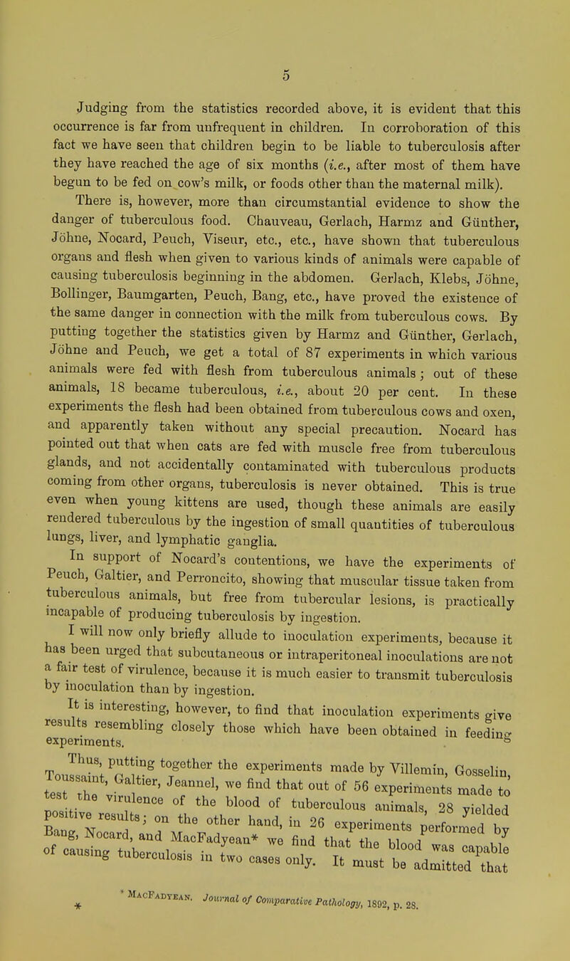 o Judging from the statistics recorded above, it is evident that this occurrence is far from unfrequent in children. In corroboration of this fact we have seen that children begin to be liable to tuberculosis after they have reached the age of six months (i.e., after most of them have begun to be fed on cow's milk, or foods other than the maternal milk). There is, however, more than circumstantial evidence to show the danger of tuberculous food. Chauveau, Gerlaoh, Harmz and Giinther, Johne, Nocard, Peuch, Viseur, etc., etc., have shown that tuberculous organs and flesh when given to various kinds of animals were capable of causing tuberculosis beginning in the abdomen. Gerlach, Klebs, Johne, Bollinger, Baumgarten, Peuch, Bang, etc., have proved the existence of the same danger in connection with the milk from tuberculous cows. By putting together the statistics given by Harmz and Giinther, Gerlach, Johne and Peuch, we get a total of 87 experiments in which various animals were fed with flesh from tuberculous animals; out of these animals, 18 became tuberculous, i.e., about 20 per cent. In these experiments the flesh had been obtained from tuberculous cows and oxen, and apparently taken without any special precaution. Nocard has pointed out that when cats are fed with muscle free from tuberculous glands, and not accidentally contaminated with tuberculous products coming from other organs, tuberculosis is never obtained. This is true even when young kittens are used, though these animals are easily rendered tuberculous by the ingestion of small quantities of tuberculous lungs, liver, and lymphatic ganglia. In support of Nocard's contentions, we have the experiments of Peuch, Galtier, and Perroncito, showing that muscular tissue taken from tuberculous animals, but free from tubercular lesions, is practically incapable of producing tuberculosis by ingestion. I will now only briefly allude to inoculation experiments, because it has been urged that subcutaneous or intraperitoneal inoculations are not a fair test of virulence, because it is much easier to transmit tuberculosis by inoculation than by ingestion. It is interesting, however, to find that inoculation experiments give results resembling closely those which have been obtained in feedinc. experiments. ToulalVr*u°^ 'r'^'' experiments made by Villemin, Gosselin, tesrr vi r^'^' ^^^ ''^'^ '^^ °f experiments made to tes the virulence of the blood of tuberculous animals, 28 yielded positive results; on the other hand, in 26 experiments perform d bv causing tuberculosis in two cases only. It must be admitted that