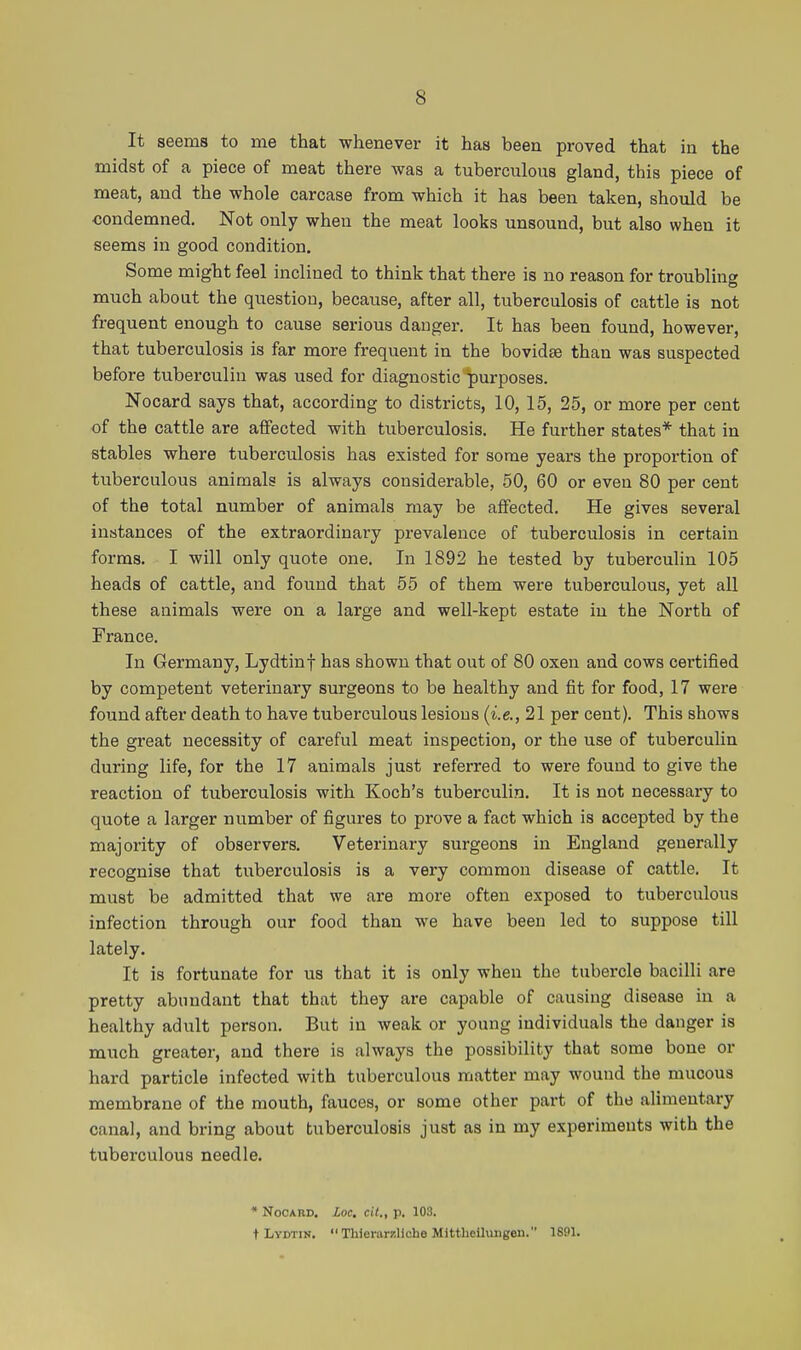 It seems to me that whenever it has been proved that in the midst of a piece of meat there was a tuberculous gland, this piece of meat, and the whole carcase from which it has been taken, should be condemned. Not only when the meat looks unsound, but also when it seems in good condition. Some might feel inclined to think that there is no reason for troubling much about the question, because, after all, tuberculosis of cattle is not frequent enough to cause serious danger. It has been found, however, that tuberculosis is far more frequent in the bovidse than was suspected before tuberculin was used for diagnostic purposes. Nocard says that, according to districts, 10, 15, 25, or more per cent of the cattle are affected with tuberculosis. He further states* that in stables where tuberculosis has existed for some years the proportion of tuberculous animals is always considerable, 50, 60 or even 80 per cent of the total number of animals may be affected. He gives several instances of the extraordinary prevalence of tuberculosis in certain forms. I will only quote one. In 1892 he tested by tuberculin 105 heads of cattle, and found that 55 of them were tuberculous, yet all these animals were on a large and well-kept estate in the North of France. In Germany, Lydtinf has shown that out of 80 oxen and cows certified by competent veterinary surgeons to be healthy and fit for food, 17 were found after death to have tuberculous lesions (i.e., 21 per cent). This shows the great necessity of careful meat inspection, or the use of tuberculin during life, for the 17 animals just referred to were found to give the reaction of tuberculosis with Koch's tuberculin. It is not necessary to quote a larger number of figures to prove a fact which is accepted by the majority of observers. Veterinary surgeons in England generally recognise that tuberculosis is a very common disease of cattle. It must be admitted that we are more often exposed to tuberculous infection through our food than we have been led to suppose till lately. It is fortunate for us that it is only when the tubercle bacilli are pretty abundant that that they are capable of causing disease in a healthy adult person. But in weak or young individuals the danger is much greater, and there is always the possibility that some bone or hard particle infected with tuberculous matter may wound the mucous membrane of the mouth, fauces, or some other part of the alimentary canal, and bring about tuberculosis just as in my experiments with the tuberculous needle. * Nocard. Loc. cil., p. 103. t Lydtin. Thierarzliche MitthoUungen. 1891.