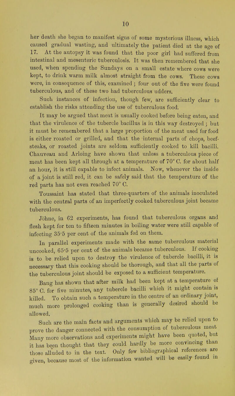her death she began to manifest signs of some mysterious iUness, which caused gradual wasting, and ultimately the patient died at the age of 17. At the autopsy it was found that the poor girl had suffered from intestinal and mesenteric tuberculosis. It was then remembered that she used, when spending the Sundays on a small estate where cows were kept, to drink warm milk almost straight from the cows. These cows were, in consequence of this, examined; four out of the five were found tuberculous, and of these two had tuberculous udders. Such instances of infection, though few, are sufficiently clear to establish the risks attending the use of tuberculous food. It may be argued that meat is usually cooked before being eaten, and that the virulence of the tubercle bacillus is in this way destroyed ; but it must be remembered that a large proportion of the meat used for food is either roasted or grilled, and that the internal parts of chops, beef- steaks, or roasted joints are seldom sufficiently cooked to kill bacilli. Chauveau and Arloing have shown that unless a tuberculous piece of meat has been kept all through at a temperature of 70° C. for about half an hour, it is still capable to infect animals. Now, whenever the inside of a joint is still red, it can be safely said that the temperature of the red parts has not even reached 70° C. Toussaint has stated that three-quarters of the animals inoculated with the central parts of an imperfectly cooked tuberculous joint became tuberculous. Johne, in 62 experiments, has found that tuberculous organs and flesh kept for ten to fifteen minutes in boiling water were still capable of infecting 35-5 per cent of the animals fed on them. In parallel experiments made with the same tuberculous material uncooked, 65-5 per cent of the animals became tuberculous. If cooking is to be relied upon to destroy the virulence of tubercle bacilli, it is necessary that this cooking should be thorough, and that all the parts of the tuberculous joint should be exposed to a sufficient temperature. Bang has shown that after milk had been kept at a temperature of 85° C. for five minutes, any tubercle bacilli which it might contain is killed. To obtain such a temperature in the centre of an ordinary joint, much more prolonged cooking than is generally desired should be allowed. Such are the main facts and arguments which may be relied upon to prove the danger connected with the consumption of tuberculous meat Many more observations and experiments might have been quoted, but it has been thought that they could hardly be more convmcmg than those alluded to in the text. Only few bibUographical references are given, because most of the information wanted will be easily found in