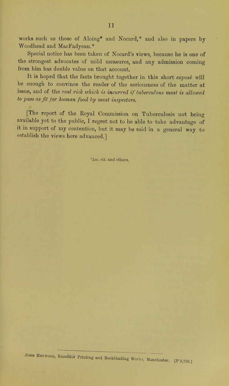 works such as those of Aloing* and Nocard,* and also in papers by Woodhead and MacFadyean.* Special notice has been taken of Nocard's views, because he is one of the strongest advocates of mild measures, and any admission coming from him has double value on that account. It is hoped that the facts brought together in this short expose will be enough to convince the reader of the seriousness of the matter at issue, and of the real risk which is incurred if tuberculous meat is allowed to pass as Jit for human food hy meat inspectors. [The report of the Royal Commission on Tuberculosis not being available yet to the public, I regret not to be able to take advantage of it in support of my contention, but it may be said in a general way to establish the views here advanced.] ^Znc. cit. and others. JOHN H.VW00O, Excolkor Pnnting and Bookbinding WorUs, Manchester. fP 2,030.]