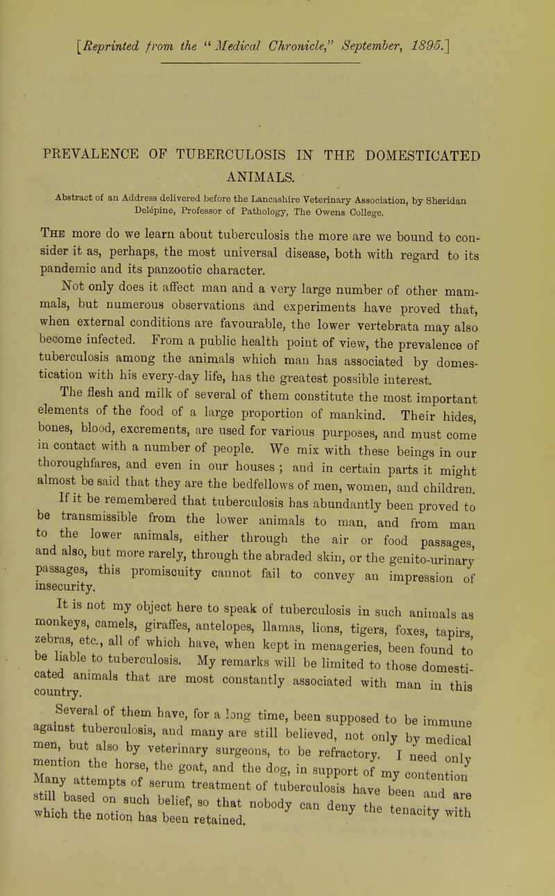 [Reprinted from the  Medical Chronicle, September, 1895.] PREVALENCE OF TUBERCULOSIS IN THE DOMESTICATED ANIMALS. Abstract of an Address delivered before the Lancashire Veterinary Association, by Sheridan Del^pine, Professor of Pathology, The Owens College. The more do we learn about tuberculosis the more are we bound to con- sider it as, perhaps, the most universal disease, both with regard to its pandemic and its panzootic character. Not only does it affect man and a very large number of other mam- mals, but numerous observations and experiments have proved that, when external conditions are favourable, the lower vertebrata may also become infected. From a public health point of view, the prevalence of tuberculosis among the animals which man has associated by domes- tication with his every-day life, has the greatest possible interest. The flesh and milk of several of them constitute the most important elements of the food of a large proportion of mankind. Their hides, bones, blood, excrements, are used for various purposes, and must come in contact with a number of people. We mix with these beings in our thoroughfares, and even in our houses ; and in certain parts it might almost be said that they are the bedfellows of men, women, and children. If it be remembered that tuberculosis has abundantly been proved to be transmissible from the lower animals to man, and from man to the lower animals, either through the air or food passages and also, but more rarely, through the abraded skin, or the genito-urinary passages, this promiscuity cannot fail to convey an impression of msecurity. It is not ray object here to speak of tuberculosis in such animals as monkeys, camels, giraffes, antelopes, llamas, lions, tigers, foxes, tapirs zebras etc., all of which have, when kept in menageries, been found to be liable to tuberculosis. My remarks will be limited to those domesti cated animals that are most constantly associated with man in this country. Several of them have, for a long time, been supposed to be immune against tuberculosis, and many are still believed, not only by medical men but also by veterinary surgeons, to be refractory. I neeTonl. mention the horse, the goat, and the dog, in support of my contenttn Many attempts of serum treatment of tuberculous have been a d still based on such belief, so that nobody can denv +11 f ' which the notion has been retained ^ ' '''^'^