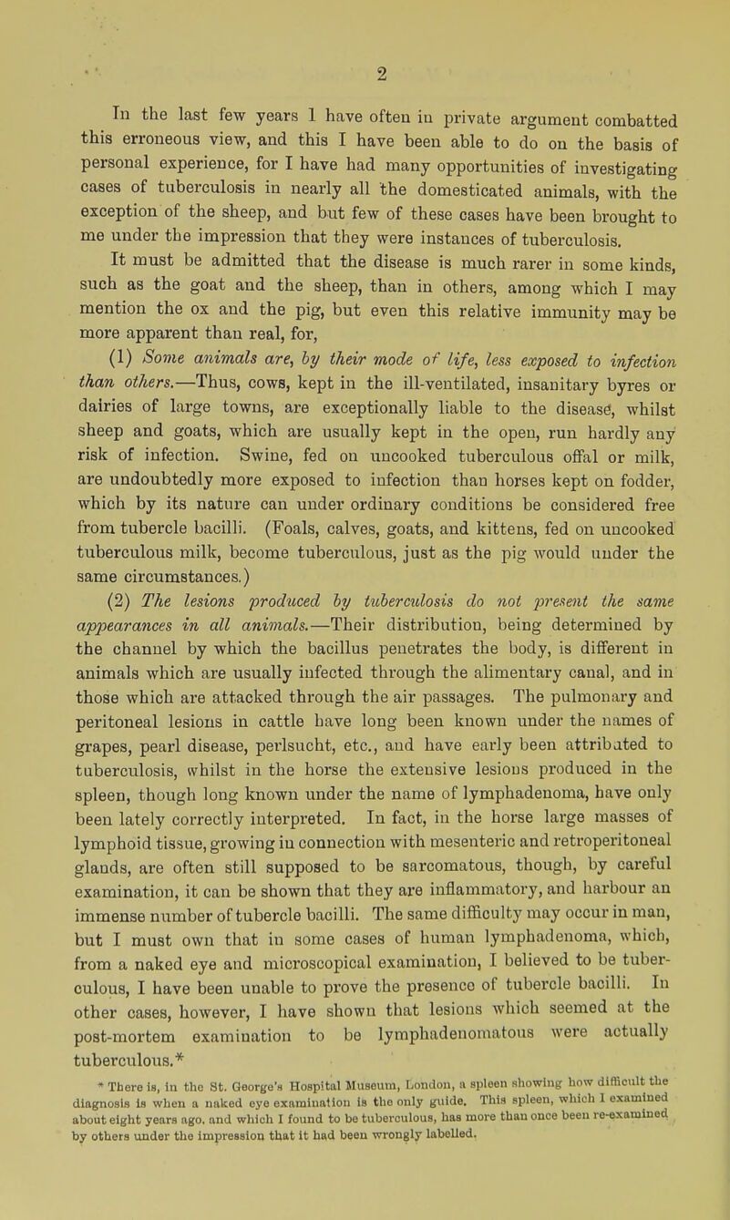 In the last few years 1 have often iu private argument combatted this erroneous view, and this I have been able to do on the basis of personal experience, for I have had many opportunities of investigating cases of tuberculosis in nearly all the domesticated animals, with the exception of the sheep, and but few of these cases have been brought to me under the impression that they were instances of tuberculosis. It must be admitted that the disease is much rarer iu some kinds, such as the goat and the sheep, than in others, among which I may mention the ox and the pig, but even this relative immunity may be more apparent than real, for, (1) Some animals are, hy their mode of life, less exposed to infection than others.—Thus, cows, kept in the ill-ventilated, insanitary byres or dairies of large towns, are exceptionally liable to the disease, whilst sheep and goats, which are usually kept in the open, run hardly any risk of infection. Swine, fed on uncooked tuberculous ofFal or milk, are undoubtedly more exposed to infection than horses kept on fodder, which by its nature can under ordinary conditions be considered free from tubercle bacilli. (Foals, calves, goats, and kittens, fed on uncooked tuberculous milk, become tuberculous, just as the pig would under the same circumstances.) (2) The lesions prodticed hy tubercidosis do not present the same appearances in all animals.—Their distribution, being determined by the channel by which the bacillus penetrates the body, is different in animals which are usually infected thi'ough the alimentary canal, and in those which are attacked through the air passages. The pulmonary and peritoneal lesions in cattle have long been known under the names of grapes, pearl disease, perlsucht, etc., and have early been attribated to tuberculosis, vvhilst in the horse the extensive lesions produced in the spleen, though long known under the name of lymphadenoma, have only been lately correctly interpreted. In fact, in the horse large masses of lymphoid tissue, growing in connection with mesenteric and retroperitoneal glands, are often still supposed to be sarcomatous, though, by careful examination, it can be shown that they are inflammatory, and harbour an immense number of tubercle bacilli. The same difficulty may occur in man, but I must own that in some cases of human lymphadenoma, which, from a naked eye and microscopical examination, I believed to be tuber- culous, I have been unable to prove the presence of tubercle bacilli. In other cases, however, I have shown that lesions which seemed at the post-mortem examination to be lymphadenomatous were actually tuberculous.* « There is, In the St. George's Hospital Museum, London, a spleen showing how difficult the diagnosis is when a naked eye examiualion is the only guide. This spleen, which I examined about eight years ago. and wliich I found to be tuberculous, has more than once been re-examined by others under the impression that it had been wrongly labelled.