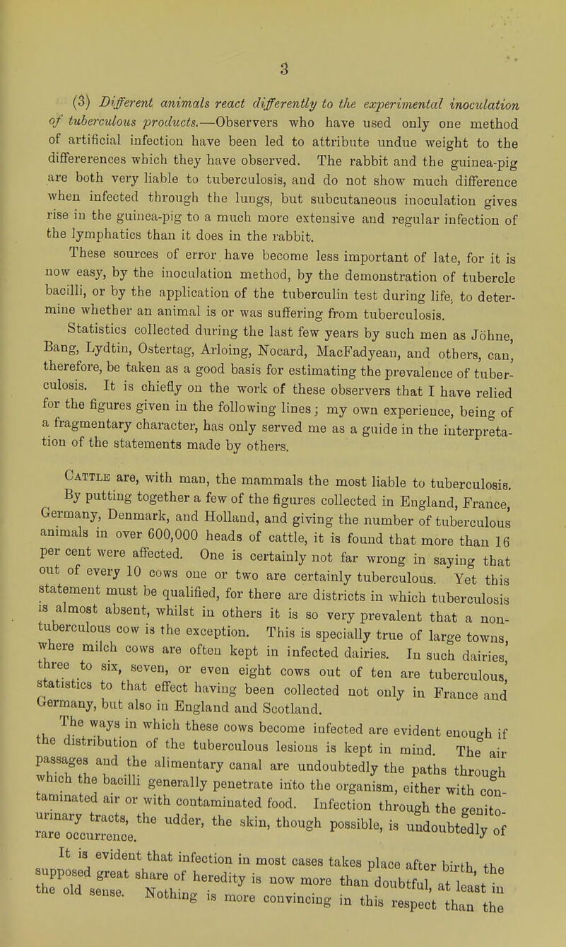 (3) Different animals react differently to the experimental inoculation of tuberculous products.—Observers who have used only one method of artificial infection have been led to attribute undue weight to the diflfererences which they have observed. The rabbit and the guinea-pig are both very liable to tuberculosis, and do not show much diflference when infected through the lungs, but subcutaneous inoculation gives rise in the guinea-pig to a much more extensive and regular infection of the lymphatics than it does in the rabbit. These sources of error have become less important of late, for it is now easy, by the inoculation method, by the demonstration of tubercle bacilli, or by the application of the tuberculin test during life, to deter- mine whether an animal is or was sufl[ering from tuberculosis. Statistics collected during the last few years by such men as Johne, Bang, Lydtin, Ostertag, Arloing, Nocard, MacFadyean, and others, can' therefore, be taken as a good basis for estimating the prevalence of tuber- culosis. It is chiefly on the work of these observers that I have relied for the figures given in the following lines; my own experience, being of a fragmentary character, has only served me as a guide in the interpreta- tion of the statements made by others. Cattle are, with man, the mammals the most liable to tuberculosis. By putting together a few of the figures collected in England, France Germany, Denmark, and Holland, and giving the number of tuberculous animals in over 600,000 heads of cattle, it is found that more than 16 per cent were affected. One is certainly not far wrong in saying that out of every 10 cows one or two are certainly tuberculous Yet this statement must be qualified, for there are districts in which tuberculosis IS almost absent, whilst in others it is so very prevalent that a non- tuberculous cow is the exception. This is specially true of large towns where miich cows are often kept in infected dairies. In such dairies' three to six, seven, or even eight cows out of ten are tuberculous' statistics to that effect having been collected not only in France and (^ermany, but also in England and Scotland. The ways in which these cows become iafected are evident enough if the distribution of the tuberculous lesions is kept in mind The air passages and the alimentary canal are undoubtedly the paths through which the bacilli generally penetrate into the organism, either with con taminated air or with contaminated food. Infection through the genito ^^-^^ - -doubtfaiy^; It is evident that infection in most cases takes place after birth +h« z^rser ^^^r^ - - - ^oubtfur:;t'stt sense. Nothing is more convmcmg in this respect than the