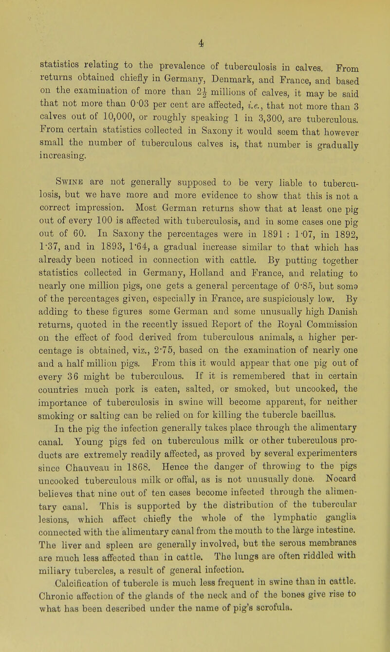 statistics relating to the prevalence of tuberculosis in calves. From returns obtained chiefly in Germany, Denmark, and France, and based on the examination of more than 2| millions of calves, it may be said that not more than 0-03 per cent are affected, i.e., that not more than 3 calves out of 10,000, or roughly speaking 1 in 3,300, are tuberculous. From certain statistics collected in Saxony it would seem that however small the number of tuberculous calves is, that number is gradually increasing. Swine are not generally supposed to be very liable to tubercu- losis, but we have more and more evidence to show that this is not a correct impression. Most German returns show that at least one pig out of every 100 is affected with tuberculosis, and in some cases one pig out of 60. In Saxony the percentages were in 1891 : 1-07, in 1892, 137, and in 1893, 1*64, a gradual increase similar to that which has already been noticed in connection with cattle. By putting together statistics collected in. Germany, Holland and France, and relating to nearly one million pigs, one gets a general percentage of 0'8.'i, but soma of the percentages given, especially in France, are suspiciously low. By adding to these figures some German and some imusually high Danish returns, quoted in the recently issued Report of the Royal Commission on the eflfect of food derived from tuberculous animals, a higher per- centage is obtained, viz., 2'76, based on the examination of nearly one and a half million pigs. From this it would appear that one pig out of every 36 might be tuberculous. If it is remembered that in certain countries much pork is eaten, salted, or smoked, but uncooked, the importance of tuberculosis in swine will become apparent, for neither smoking or salting can be relied on for killing the tubercle bacillus. In the pig the infection generally takes place through the alimentary canal. Young pigs fed on tuberculous milk or other tuberculous pro- ducts are extremely readily affected, as proved by several experimenters since Chauveau in 1868. Hence the danger of throwing to the pigs uncooked tuberculous milk or offal, as is not unusually done. Nocard believes that nine out of ten cases become infected through the alimen- tary canal. This is supported by the distribution of the tubercular lesions, which affect chiefly the whole of the lymphatic ganglia connected with the alimentary canal from the mouth to the large intestine. The liver and spleen are generally involved, but the serous membranes are much less affected than in cattle. The lungs are often riddled with miliary tubercles, a result of general infection. Calcification of tubercle is much less frequent in swine than in cattle. Chronic affection of the glands of the neck and of the bones give rise to what has been described under the name of pig's scrofula. I