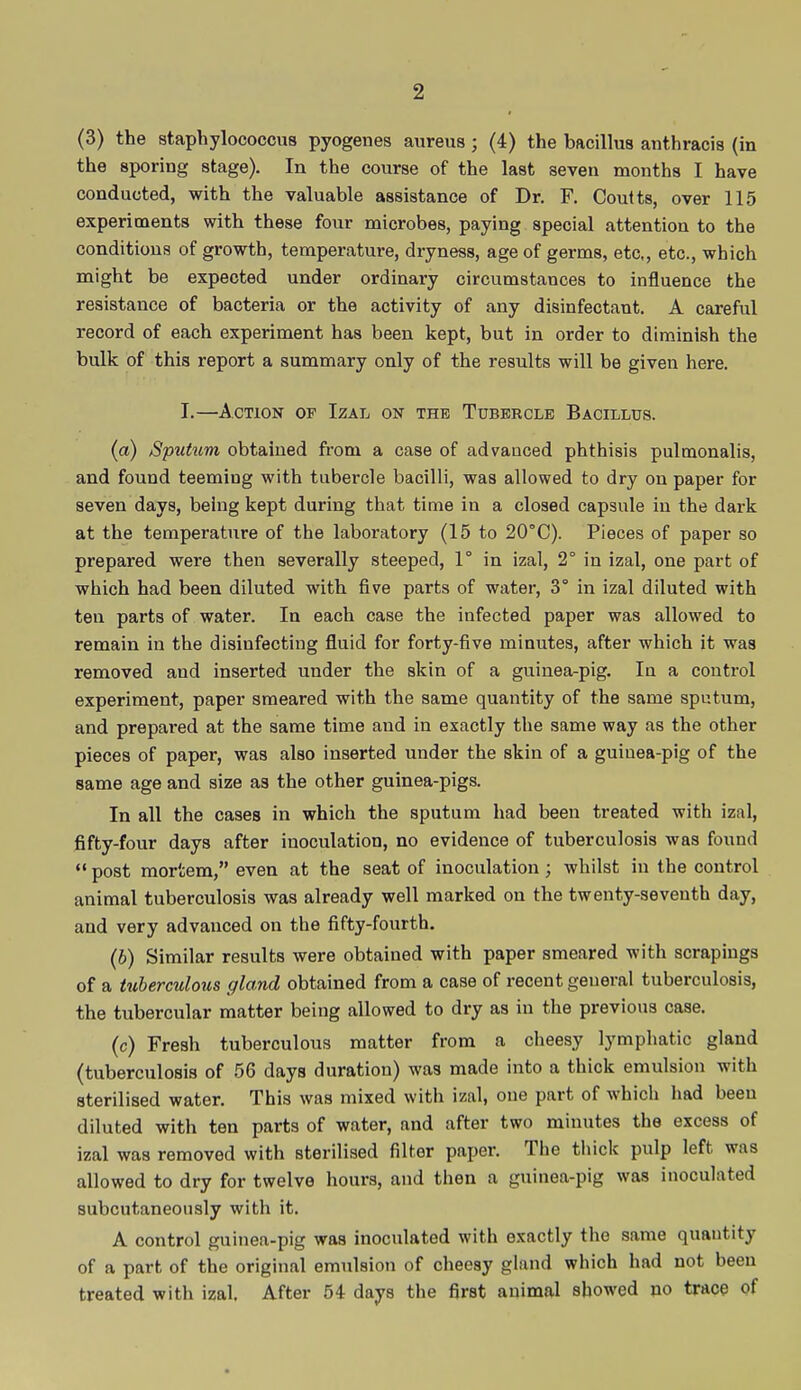 (3) the staphylococcus pyogenes aureus; (4) the bacillus anthracis (in the sporing stage). In the course of the last seven months I have conducted, with the valuable assistance of Dr. F. Coutts, over 115 experiments with these four microbes, paying special attention to the conditions of growth, temperature, dryness, age of germs, etc, etc., which might be expected under ordinary circumstances to influence the resistance of bacteria or the activity of any disinfectant. A careful record of each experiment has been kept, but in order to diminish the bulk of this report a summary only of the results will be given here. I.—Action of Izal on the Tubercle Bacillus. (a) Sputum obtained from a case of advanced phthisis pulmonalis, and found teeming with tubercle bacilli, was allowed to dry on paper for seven days, being kept during that time in a closed capsule in the dark at the temperature of the laboratory (15 to 20°C). Pieces of paper so prepared were then severally steeped, 1° in izal, 2° in izal, one part of which had been diluted with five parts of water, 3° in izal diluted with ten parts of water. In each case the infected paper was allowed to remain in the disinfecting fluid for forty-five minutes, after which it was removed and inserted under the skin of a guinea-pig. In a control experiment, paper smeared with the same quantity of the same sputum, and prepared at the same time and in exactly the same way as the other pieces of paper, was also inserted under the skin of a guiuea-pig of the same age and size as the other guinea-pigs. In all the cases in which the sputum had been treated with izal, fifty-four days after inoculation, no evidence of tuberculosis was found  post mortem, even at the seat of inoculation; whilst in the control animal tuberculosis was already well marked on the twenty-seventh day, and very advanced on the fifty-fourth. (b) Similar results were obtained with paper smeared with scrapings of a tuberculous gland obtained from a case of recent geueral tuberculosis, the tubercular matter being allowed to dry as in the previous case. (c) Fresh tuberculous matter from a cheesy lymphatic gland (tuberculosis of 56 days duration) was made into a thick emulsion with sterilised water. This was mixed with izal, one part of which had been diluted with ten parts of water, and after two minutes the excess of izal was removed with sterilised filter paper. The thick pulp left was allowed to dry for twelve hours, and then a guinea-pig was inoculated subcutaneously with it. A control guinea-pig was inoculated with exactly the same quantity of a part of the original emulsion of cheesy gland which had not been treated with izal. After 54 days the first animal showed no trace of