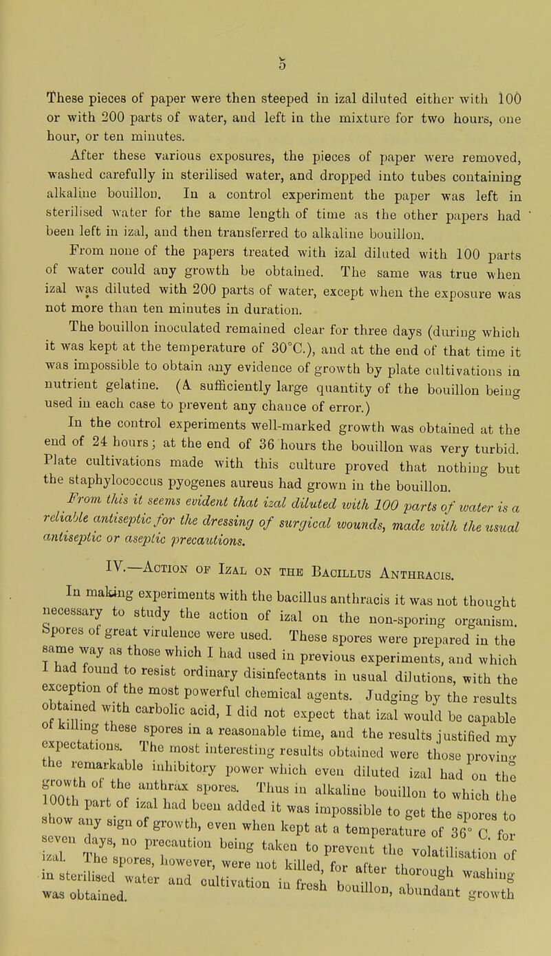 0 These pieces of paper were then steeped in izal diluted either with 3.00 or with 200 parts of water, and left in the mixture for two hours, one hour, or ten minutes. After these various exposures, the pieces of paper were removed, washed carefully in sterilised water, and dropped into tubes containing alkaline bouillon. In a control experiment the paper was left in sterilised water for the same length of time as the other papers had been left in izal, and then transferred to alkaline bouillon. From none of the papers treated with izal diluted with 100 parts of water could any growth be obtained. The same was true when izal was diluted with 200 parts of water, except when the exposure was not more than ten minutes in duration. The bouillon inoculated remained clear for three days (during which it was kept at the temperature of 30°C), aud at the end of that time it was impossible to obtain auy evidence of growth by plate cultivations in nutrient gelatine. (A. sufficiently large quantity of the bouillon being used in each case to prevent any chance of error.) In the control experiments well-marked growth was obtained at the end of 24 hours; at the end of 36 hours the bouillon was very turbid. Plate cultivations made with this culture proved that nothing but the staphylococcus pyogenes aureus had grown in the bouillon. From this it seems evident that izal diluted with 100 parts of water is a reliable antiseptic for the dressing of surgical wounds, made with the usual antiseptic or aseptic precautions. IV.—Action op Izal on the Bacillus Anthracis. In making experiments with the bacillus anthracis it was not thought necessary to study the action of izal on the non-sporing organism Spores of great virulence were used. These spores were prepared in the same way as those which I had used in previous experiments, and which 1 had found to resist ordinary disinfectants in usual dilutions, with the exception of the most powerful chemical agents. Judging by the results obtained with carbolic acid, I did not expect that izal would be capable ot killing these spores in a reasonable time, and the results justified my expectations The most interesting results obtained were those proving the remarkable inhibitory power which even diluted izal had on the fZ ^ UUthraX SP0reS' TlmS iu alkaline bouill°» to which the 100th part of izal had been added it was impossible to get the spores £ how a 8Igaof eyen when kept ^ a *Ie J ~ .even days, no precaut.on being taken to prevent the volatilisation of izal. The spores, however were not lrill^ f ^ voiatUls'«ion of in sterilised water and cdtTv i n iu 1 h *  ^h'^ was obtained. ™ D°U1,ioD' abunda^ growth