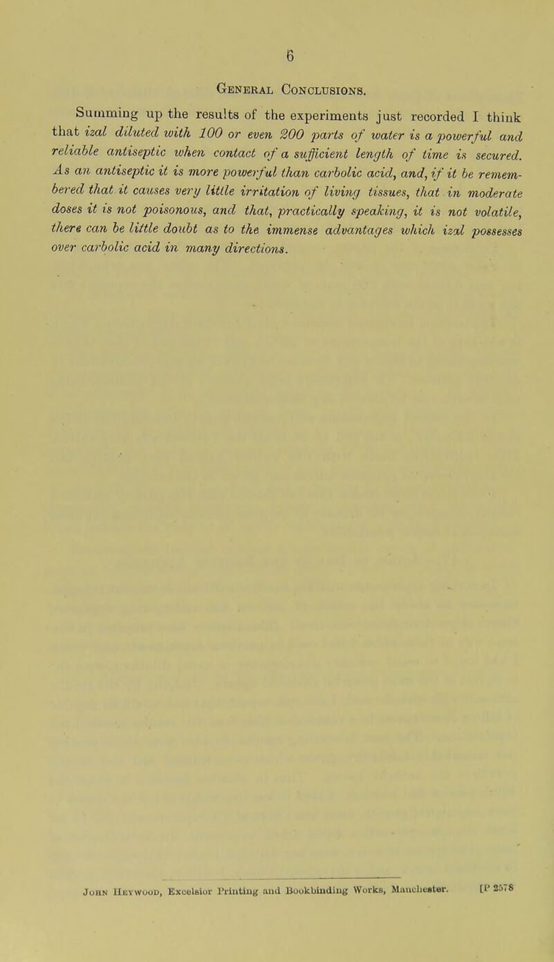 General Conclusions. Summing up the results of the experiments just recorded I think that izal diluted with 100 or even 200 parts of water is a powerful and reliable antiseptic when contact of a sufficient length of time is secured. As an antiseptic it is more powerful than carbolic acid, and, if it be remem- bered that it causes very Utile irritation of living tissues, that in moderate doses it is not poisonous, and that, practically speaking, it is not volatile, there can be little doubt as to the immense advantages which izal possesses over carbolic acid in many directions. John HbtwOOD, Excelsior Printing and Bookbinding Works, Manchester. [P 257