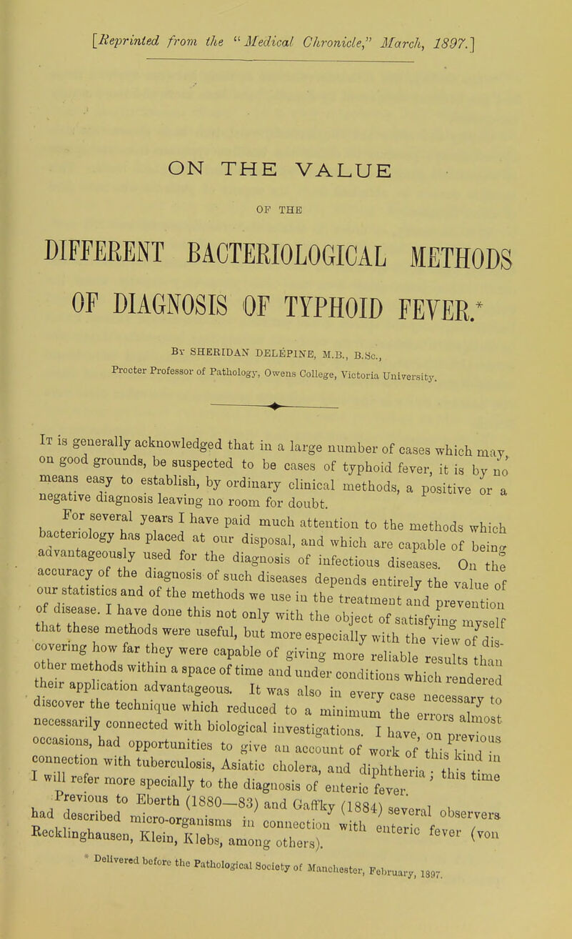 [Reprinted from the Medical Chronicle, March, 1897.] ON THE VALUE OF THE DIFFERENT BACTERIOLOGICAL METHODS OF DIAGNOSIS OF TYPHOID FEVER.* By SHERIDAN DELEP1NE, M.B., B.Sc., Procter Professor of Pathology, Owens College, Victoria University. It is generally acknowledged that in a large number of cases which may on good grounds, be suspected to be cases of typhoid fever, it is bv no means easy to establish, by ordinary clinical methods, a positive or a negative diagnosis leaving no room for doubt For several years I have paid much attention to the methods which bacteriology has placed at our disposal, aud which are capable of bein- advantageous y used for the diagnosis of infectious disease, On accuracy of the diagnosis of such diseases depends entirely the value of our statistics and of the methods we use in the treatment and prevent on o isease. I have done this not only with the object of satisfyhig e that these methods were useful, but more especially with the view of d covermg how far they were capable of giving more reliable re uhs  u ther methods within a space of time and under conditions which render their apphcation advantageous. It was also in every case necessTrv ! -over the technique which reduced to a minimum S sZTZo t necessarily connected with biological investigations. I have on rev occasions, had opportunities to give an account of work rf this'CZ connection with tuberculosis, Asiatic cholera, and diphtheihth I will refer more specially to the diagnosis of enteric W ' previous to Eberth (1880-83) and GafFky (1884) seveml «h had described micro-organisms in connectionwiteZvio iTT Recklinghausen, Klein, Klebs, among others). feV61' (v°U * Delivered before the Pathoiogical Society of Manchester, February, 189r.