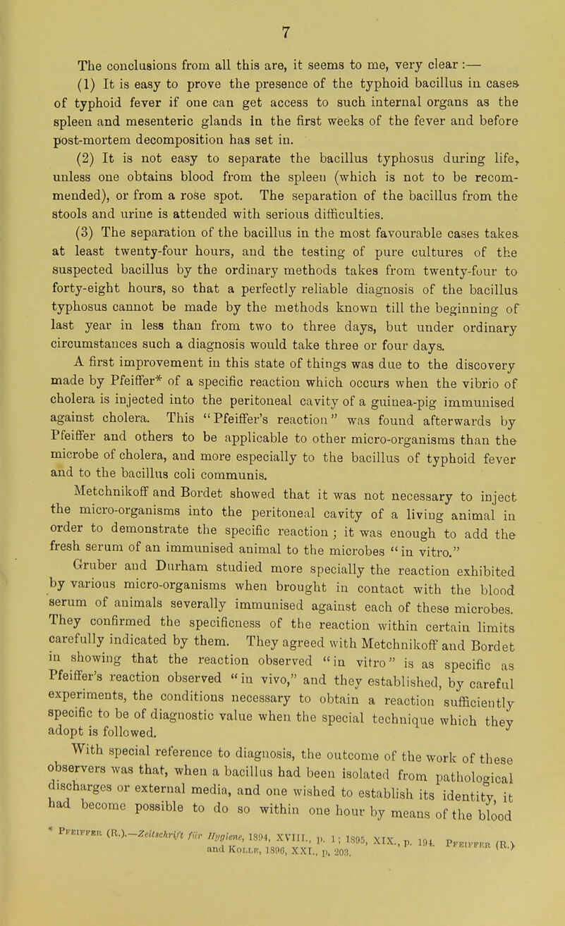 The conclusions from all this are, it seems to me, very clear:— (1) It is easy to prove the presence of the typhoid bacillus in cases- of typhoid fever if one can get access to such internal organs as the spleen and mesenteric glands in the first weeks of the fever and before post-mortem decomposition has set in. (2) It is not easy to separate the bacillus typhosus during life,, unless one obtains blood from the spleen (which is not to be recom- mended), or from a rose spot. The separation of the bacillus from the stools and urine is attended with serious difficulties. (3) The separation of the bacillus in the most favourable cases takes at least twenty-four hours, and the testing of pure cultures of the suspected bacillus by the ordinary methods takes from twenty-four to forty-eight hours, so that a perfectly reliable diagnosis of the bacillus typhosus cannot be made by the methods known till the beginning of last year in less than from two to three days, but under ordinary circumstances such a diagnosis would take three or four days. A first improvement in this state of things was due to the discovery made by Pfeiffer* of a specific reaction which occurs when the vibrio of cholera is injected into the peritoneal cavity of a guinea-pig immunised against cholera. This Pfeiffer's reaction was found afterwards by Pfeiffer and others to be applicable to other micro-organisms than the microbe of cholera, and more especially to the bacillus of typhoid fever and to the bacillus coli communis. Metchnikoff and Bordet showed that it was not necessary to inject the micro-organisms into the peritoneal cavity of a living animal in order to demonstrate the specific reaction ; it was enough to add the fresh serum of an immunised animal to the microbes in vitro. Gruber and Durham studied more specially the reaction exhibited by various micro-organisms when brought in contact with the blood serum of animals severally immunised against each of these microbes. They confirmed the specificness of the reaction within certain limits carefully indicated by them. They agreed with Metchnikoff and Bordet in showing that the reaction observed in vitro is as specific as Pfeiffer's reaction observed »in vivo, and they established, by careful experiments, the conditions necessary to obtain a reaction sufficiently specific to be of diagnostic value when the special technique which they adopt is followed. With special reference to diagnosis, the outcome of the work of these observers was that, when a bacillus had been isolated from pathological discharges or external media, and one wished to establish its identity it had become possible to do so within one hour by means of the blood * BlUftn (R.), Zeitschri/t fiir nvgimc> 1894) XVHt j and Koixrc, 1896, XXI., p, 203. <B>