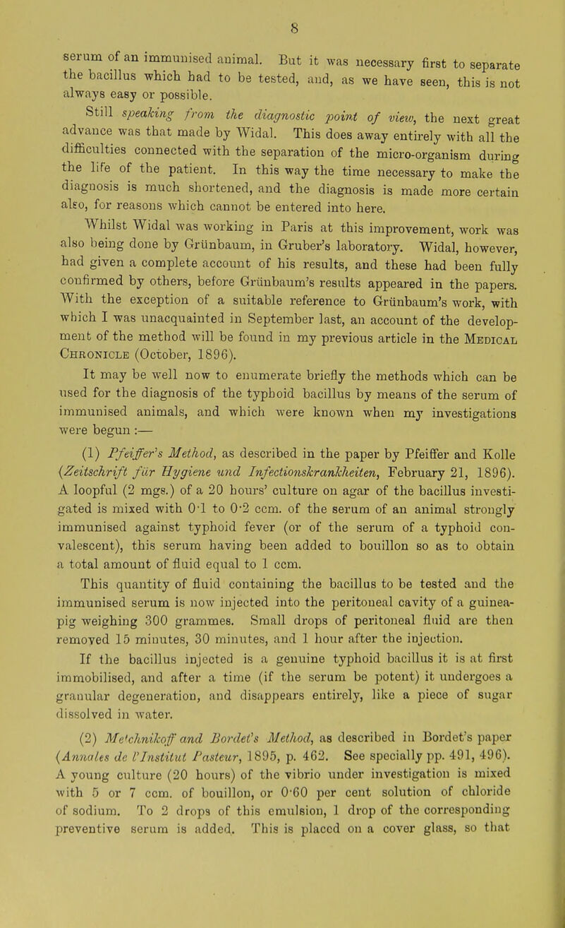 serum of an immunised animal. But it was necessary first to separate the bacillus which had to be tested, and, as we have seen, this is not always easy or possible. Still speaking from the diagnostic point of view, the next great advance was that made by Widal. This does away entirely with all the difficulties connected with the separation of the micro-organism during the life of the patient. In this way the time necessary to make the diagnosis is much shortened, and the diagnosis is made more certain also, for reasons which cannot be entered into here. Whilst Widal was working in Paris at this improvement, work was also being done by Grunbaum, in Gruber's laboratory. Widal, however, had given a complete account of his results, and these had been fully confirmed by others, before Griinbaum's results appeared in the papers. With the exception of a suitable reference to Grunbaum's work, with which I was unacquainted in September last, an account of the develop- ment of the method will be found in my previous article in the Medical Chronicle (October, 1896). It may be well now to enumerate briefly the methods which can be used for the diagnosis of the typhoid bacillus by means of the serum of immunised animals, and which were known when my investigations were begun :— (1) Pfeiffer's Method, as described in the paper by Pfeiffer and Kolle (Zeitschrift fiir Hygiene und Infectionskrankheiten, February 21, 1896). A Ioopful (2 mgs.) of a 20 hours' culture on agar of the bacillus investi- gated is mixed with O'l to 02 ccm. of the serum of an animal strongly immunised against typhoid fever (or of the serum of a typhoid con- valescent), this serum having been added to bouillon so as to obtain a total amount of fluid equal to 1 ccm. This quantity of fluid containing the bacillus to be tested and the immunised serum is now injected into the peritoneal cavity of a guinea- pig weighing 300 grammes. Small drops of peritoneal fluid are then removed 15 minutes, 30 minutes, and 1 hour after the injection. If the bacillus injected is a genuine typhoid bacillus it is at first immobilised, and after a time (if the serum be potent) it undergoes n granular degeneration, and disappears entirely, like a piece of sugar dissolved in water. (2) Me'chnikqf and Bordet's Method, as described in Bordet's paper (Annates dc flnstitut Pasteur, 1895, p. 462. See specially pp. 491, 496). A young culture (20 hours) of the vibrio under investigation is mixed with 5 or 7 ccm. of bouillon, or 0-60 per cent solution of chloride of sodium. To 2 drops of this emulsion, 1 drop of the corresponding preventive serum is added. This is placed on a cover glass, so that