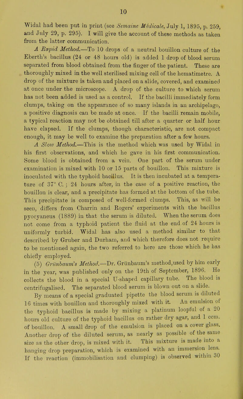 Widal had been put in print (see Semaine Medicale, July 1, 1895, p. 259, and July 29, p. 295). I will give the account of these methods as taken from the latter communication. A Rapid Method.—To 10 drop3 of a neutral bouillon culture of the Eberth's bacillus (24 or 48 hours old) is added 1 drop of blood serum separated from blood obtained from the finger of the patient. These are thoroughly mixed in the well sterilised mixing cell of the hematimetre. A drop of the mixture is taken and placed on a slide, covered, and examined at once under the microscope. A drop of the culture to which serum has not been added is used as a control. If the bacilli immediately form clumps, taking on the appearance of so many islands in an archipelago, a positive diagnosis can be made at once. If the bacilli remain mobile, a typical reaction may not be obtained till after a quarter or half hour have elapsed. If the clumps, though characteristic, are not compact enough, it may be well to examine the preparation after a few hours. A Sloio Method.—This is the method which was used by Widal in his first observations, and which he gave in his first communication. Some blood is obtained from a vein. One part of the serum under examination is mixed with 10 or 15 parts of bouillon. This mixture is inoculated with the typhoid bacillus. It is then incubated at a tempera- ture of 37° C. ; 24 hours after, in the case of a positive reaction, the bouillon is clear, and a precipitate has formed at the bottom of the tube. This precipitate is composed of well-formed clumps. This, as will be seen, differs from Charrin and Rogers' experiments with the bacillus pyocyaneus (1889) in that the serum is diluted. When the serum does not come from a typhoid patient the fluid at the end of 24 hours is uniformly turbid. Widal has also used a method similar to that described by Gruber and Durham, and which therefore does not require to be mentioned again, the two referred to here are those which he has chiefly employed. (5) Griinbaum's Method—Dr. Grunbaum's methodised by him early in the year, was published only on the 19th of September, 1896. He collects the blood in a special U-shaped capillary tube. The blood is centrifugalised. The separated blood serum is blown out on a slide. By means of a special graduated pipette the blood serum is diluted 16 times with bouillon and thoroughly mixed with it. Au emulsion of the typhoid bacillus is made by mixing a platinum loopful of a 20 hours old culture of the typhoid bacillus on rather dry agar, and 1 ccni. of bouillon. A small drop of the emulsion is placed on a cover glass. Another drop of the diluted serum, as nearly as possible of the same size as the other drop, is mixed with it. This mixture is made into a hanging drop preparation, which is examined with an immersion lens. If the reaction (immobilisation aud clumping) is observed within 30