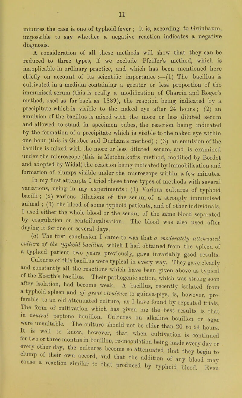 minutes the case is one of typhoid fever; it is, according to Griinbaum, impossible to say whether a negative reaction indicates a negative diagnosis. A consideration of all these methods will show that they can be reduced to three types, if we exclude Pfeiffer's method, which is inapplicable in ordinary practice, and which has been mentioned here chiefly on account of its scientific importance :—(1) The bacillus is cultivated in a medium containing a greater or less proportion of the immunised serum (this is really a modification of Charrin and Roger's method, used as far back as 1889), the reaction being indicated by a precipitate which is visible to the naked eye after 24 hours; (2) an emulsion of the bacillus is mixed with the more or less diluted serum and allowed to stand in specimen tubes, the reaction being indicated by the formation of a precipitate which is visible to the naked eye within one hour (this is Gruber and Durham's method) ; (3) an emulsion of the bacillus is mixed with the more or less diluted serum, and is examined under the microscope (this is Metchnikoff's method, modified by Bordet and adopted by Widal) the reaction being indicated by immobilisation and formation of clumps visible under the microscope within a few minutes. In my first attempts I tried these three types of methods with several variations, using in my experiments: (1) Various cultures of typhoid bacilli • (2) various dilutions of the serum of a strongly immunised animal; (3) the blood of some typhoid patients, and of other individuals. I used either the whole blood or the serum of the same blood separated by coagulation or centrifugalisation. The blood was also used after drying it for one or several days. (a) The first conclusion I came to was that a moderately attenuated culture of the typhoid bacillus, which I had obtained from the spleen of a typhoid patient two years previously, gave invariably good results. Cultures of this bacillus were typical iu every way. They gave clearly and constantly all the reactions which have been given above as typical of the Eberth's bacillus. Their pathogenic action, which was strong soon after isolation, had become weak. A bacillus, recently isolated from a typhoid spleen and of great virulence to guinea-pigs, is, however, pre- ferable to an old attenuated culture, as I have found by repeated trials. The form of cultivation which has given me the best results is that in neutral peptone bouillon. Cultures on alkaline bouillon or agar were unsuitable. The culture should not be older than 20 to 24 hours It is well to know, however, that when cultivation is continued for two or three months in bouillon, re-inoculation being made every day or dZ ofl * °UltT beC°me S° attCUUat6d that they begin to clump of their own accord, and that the addition of any blood m,y cause a reaction similar to that produced by typhoid blood Even