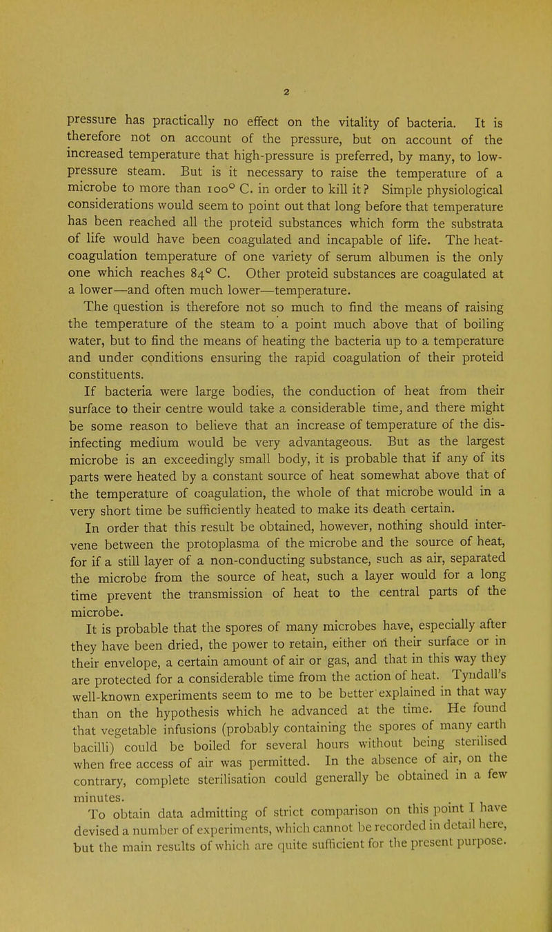 pressure has practically no effect on the vitality of bacteria. It is therefore not on account of the pressure, but on account of the increased temperature that high-pressure is preferred, by many, to low- pressure steam. But is it necessary to raise the temperature of a microbe to more than ioo° C. in order to kill it? Simple physiological considerations would seem to point out that long before that temperature has been reached all the proteid substances which form the substrata of life would have been coagulated and incapable of life. The heat- coagulation temperature of one variety of serum albumen is the only one which reaches 84® C. Other proteid substances are coagulated at a lower—and often much lower—temperature. The question is therefore not so much to find the means of raising the temperature of the steam to a point much above that of boiling water, but to find the means of heating the bacteria up to a temperature and under conditions ensuring the rapid coagulation of their proteid constituents. If bacteria were large bodies, the conduction of heat from their surface to their centre would take a considerable time, and there might be some reason to believe that an increase of temperature of the dis- infecting medium would be very advantageous. But as the largest microbe is an exceedingly small body, it is probable that if any of its parts were heated by a constant source of heat somewhat above that of the temperature of coagulation, the whole of that microbe would in a very short time be sufficiently heated to make its death certain. In order that this result be obtained, however, nothing should inter- vene between the protoplasma of the microbe and the source of heat, for if a still layer of a non-conducting substance, such as air, separated the microbe from the source of heat, such a layer would for a long time prevent the transmission of heat to the central parts of the microbe. It is probable that the spores of many microbes have, especially after they have been dried, the power to retain, either ori their surface or in their envelope, a certain amount of air or gas, and that in this way they are protected for a considerable time from the action of heat. Tyndall's well-known experiments seem to me to be better explained in that way than on the hypothesis which he advanced at the time. He found that vegetable infusions (probably containing the spores of many earth bacilli) could be boiled for several hours without being sterilised when free access of air was permitted. In the absence of air, on the contrary, complete sterilisation could generally be obtained in a few minutes. To obtain data admitting of strict comparison on this pomt I have devised a number of experiments, which cannot l )e recorded in detail here, but the main results of which are quite suflicient for the present purpose.