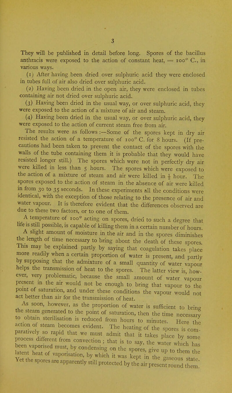 They will be published in detail before long. Spores of the bacillus anthracis were exposed to the action of constant heat, = ioo° C, in various ways. (1) After having been dried over sulphuric acid they were enclosed in tubes full of air also dried over sulphuric acid. (2) Having been dried in the open air, they were enclosed in tubes containing air not dried over sulphuric acid. (3) Having been dried in the usual way, or over sulphuric acid, they were exposed to the action of a mixture of air and steam. (4) Having been dried in the usual way, or over sulphuric acid, they were exposed to the action of current steam free from air. The results were as follows :—Some of the spores kept in dry air resisted the action of a temperature of 100° C. for 8 hours. (If pre- cautions had been taken to prevent the contact of the spores with the walls of the tube containing them it is probable that they would have resisted longer still.) The spores which were not in perfectly dry air were killed in less than 5 hours. The spores which were exposed to the action of a mixture of steam and air were killed in ^ hour. The spores exposed to the action of steam in the absence of air were killed in from 30 to 35 seconds. In these experiments all the conditions were identical, with the exception of those relating to the presence of air and water vapour. It is therefore evident that the differences observed are due to these two factors, or to one of them. _ A temperature of 100^ acting on spores, dried to such a degree that life IS still possible, is capable of killing them in a certain number of hours A slight amount of moisture in the air and in the spores diminishes the length of time necessary to bring about the death of these spores This may be explained partly by saying that coagulation takes place more readily when a certain proportion of water is present, and partly by supposing that the admixture of a small quantity of water vapour helps the transmission of heat to the spores. The latter view is how- ever, very problematic, because the small amount of water vapour present m the air would not be enough to bring that vapour to the point of saturation, and under these conditions the vapour would not act better than air for the transmission of heat. As soon, however, as the proportion of water is sufficient to brine the steam generated to the point of saturation, then the time necessary to obtam sterilisation is reduced from hours to minutes. Here the action of steam becomes evident. The heating of the spores is con paratively so rapid that we must admit that it takes place by some process different from convection ; that is to say, the wate whLhTa been vaporised must, by condensing on the spores, give up to them thf latent heat of vaporisation, by which it was kept in the g i ecus 1 Yet the spores are apparently still protected by the air presen d t m