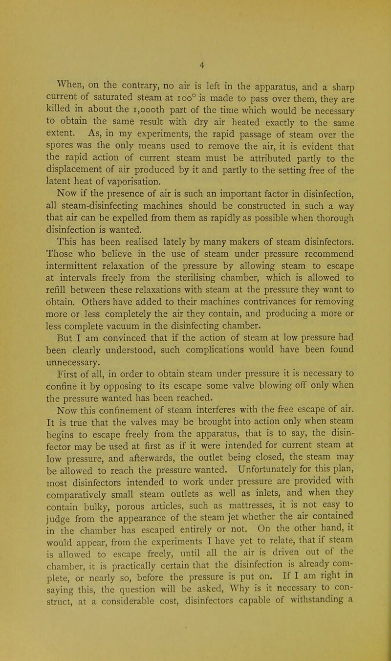 When, on the contrary, no air is left in the apparatus, and a sharp current of saturated steam at ioo° is made to pass over them, they are killed in about the i,oooth part of the time which would be necessary to obtain the same result with dry air heated exactly to the same extent. As, in my experiments, the rapid passage of steam over the spores was the only means used to remove the air, it is evident that the rapid action of current steam must be attributed partly to the displacement of air produced by it and partly to the setting free of the latent heat of vaporisation. Now if the presence of air is such an important factor in disinfection, all steam-disinfecting machines should be constructed in such a way that air can be expelled from them as rapidly as possible when thorough disinfection is wanted. This has been realised lately by many makers of steam disinfectors. Those who believe in the use of steam under pressure recommend intermittent relaxation of the pressure by allowing steam to escape at intervals freely from the sterilising chamber, which is allowed to refill between these relaxations with steam at the pressure they want to obtain. Others have added to their machines contrivances for removing more or less completely the air they contain, and producing a more or less complete vacuum in the disinfecting chamber. But I am convinced that if the action of steam at low pressure had been clearly understood, such complications would have been foimd unnecessary. First of all, in order to obtain steam under pressure it is necessary to confine it by opposing to its escape some valve blowing off only when the pressure wanted has been reached. Now this confinement of steam interferes with the free escape of air. It is true that the valves may be brought into action only when steam begins to escape freely from the apparatus, that is to say, the disin- fector may be used at first as if it were intended for current steam at low pressure, and afterwards, the outlet being closed, the steam may be allowed to reach the pressure wanted. Unfortunately for this plan, most disinfectors intended to work under pressure are provided with comparatively small steam outlets as well as inlets, and when they contain bulky, porous articles, such as mattresses, it is not easy to judge from the appearance of the steam jet whether the air contained in the chamber has escaped entirely or not. On the other hand, it would appear, from the experiments I have yet to relate, that if steam is allowed to escape freely, until all the air is driven out of the chamber, it is practically certain that the disinfection is already com- plete, or nearly so, before the pressure is put on. If I am right m saying this, the question will be asked, Why is it necessary to con- struct, at a considerable cost, disinfectors capable of withstanding a