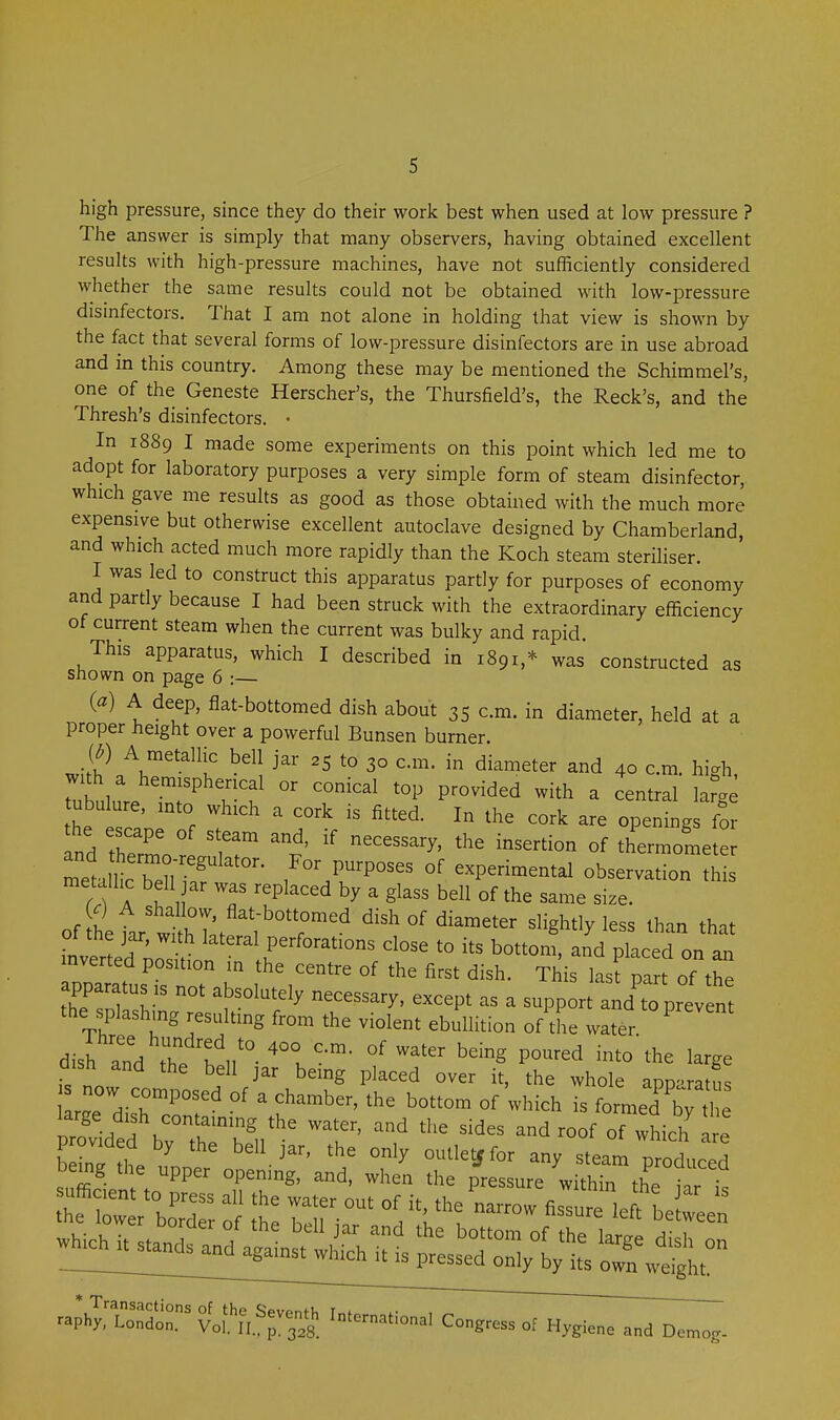 high pressure, since they do their work best when used at low pressure ? The answer is simply that many observers, having obtained excellent results with high-pressure machines, have not sufficiently considered whether the same results could not be obtained with low-pressure disinfectors. That I am not alone in holding that view is shown by the fact that several forms of low-pressure disinfectors are in use abroad and in this country. Among these may be mentioned the Schimmel's, one of the Geneste Herscher's, the Thursfield's, the Reek's, and the Thresh's disinfectors. • In 1889 I made some experiments on this point which led me to adopt for laboratory purposes a very simple form of steam disinfector, which gave me results as good as those obtained with the much more expensive but otherwise excellent autoclave designed by Chamberland, and which acted much more rapidly than the Koch steam steriliser. I was led to construct this apparatus partly for purposes of economy and partly because I had been struck with the extraordinary efficiency of current steam when the current was bulky and rapid. This apparatus, which I described in 1891,* was constructed as shown on page 6 :— («) A deep, flat-bottomed dish about 35 cm. in diameter, held at a proper height over a powerful Bunsen burner. (^) A metallic bell jar 25 to 30 cm. in diameter and 40 cm. high, with a hemispherical or conical top provided with a central la^ae the '°r ' -^'^ openings fo the escape of steam and, if necessary, the insertion of thermometer metmcTer'^ /^P-- experimental observation th metallic bell ar was replaced by a glass bell of the same size. of ^etar wi^T; ;'°r'' dish of diameter slightly less than that ot the jar, with lateral perforations close to its bottom, and placed on an inverted position in the centre of the first dish. This lasfpart of the the splashing resulting from the violent ebullition of the water dis^anVthe °'^'^^ ^^^^ P^'^-^ '^'^ ^-ge is novv fr^^' ^'^S P^'^ the whole apparatus s now composed of a chamber, the bottom of which is formed by^he rol dtf t^;^^ ^ides and roof of :hicir Ir ZZ 7 ^ J^'' oulletffor any steam produced suZ- W PP'' ^^^^^'^ the pressure within the 11