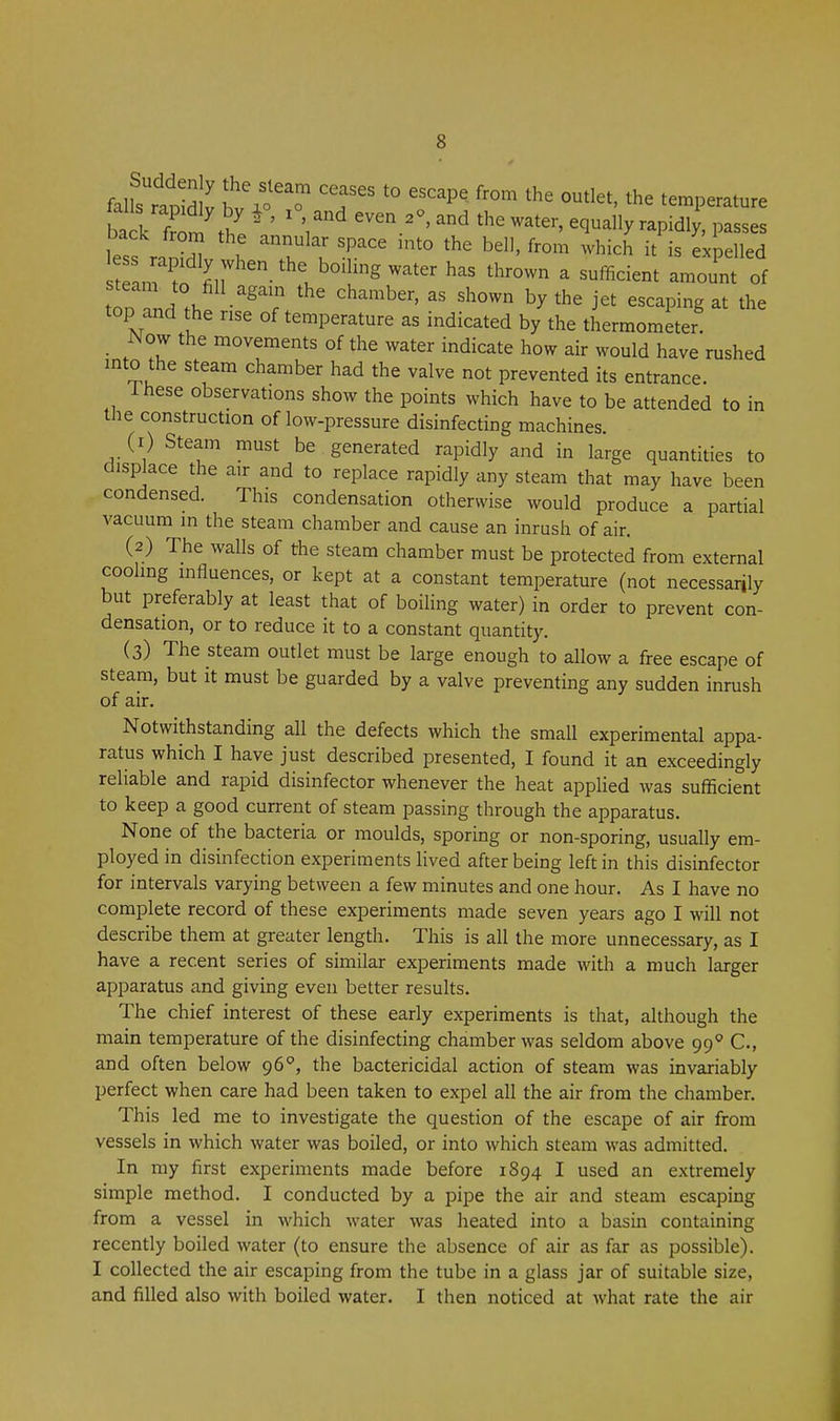 bal from thl* ' \ ''^ ^^^y-pidly, passes back f the annular space into the bell, from which it is expelled steam to fill agam the chamber, as shown by the jet escaping at the top and the rise of temperature as indicated by the thermometer Now the movements of the water indicate how air would have rushed into the steam chamber had the valve not prevented its entrance. Ihese observations show the points which have to be attended to in the construction of low-pressure disinfecting machines. (r) Steam must be generated rapidly and in large quantities to displace the air and to replace rapidly any steam that may have been condensed. This condensation otherwise would produce a partial vacuum in the steam chamber and cause an inrush of air. (2) The walls of the steam chamber must be protected from external cooling influences, or kept at a constant temperature (not necessarily but preferably at least that of boiling water) in order to prevent con- densation, or to reduce it to a constant quantity. (3) The steam outlet must be large enough to allow a free escape of steam, but it must be guarded by a valve preventing any sudden inrush of air. Notwithstanding all the defects which the small experimental appa- ratus which I have just described presented, I found it an exceedingly reliable and rapid disinfector whenever the heat applied was sufficient to keep a good current of steam passing through the apparatus. None of the bacteria or moulds, sporing or non-sporing, usually em- ployed in disinfection experiments lived after being left in this disinfector for intervals varying between a few minutes and one hour. As I have no complete record of these experiments made seven years ago I will not describe them at greater length. This is all the more unnecessary, as I have a recent series of similar experiments made with a much larger apparatus and giving even better results. The chief interest of these early experiments is that, although the main temperature of the disinfecting chamber was seldom above 99^ C, and often below gS, the bactericidal action of steam was invariably perfect when care had been taken to expel all the air from the chamber. This led me to investigate the question of the escape of air from vessels in which water was boiled, or into which steam was admitted. In my first experiments made before 1894 I used an extremely simple method. I conducted by a pipe the air and steam escaping from a vessel in which water was heated into a basin containing recently boiled water (to ensure the absence of air as far as possible). I collected the air escaping from the tube in a glass jar of suitable size, and filled also with boiled water. I then noticed at what rate the air