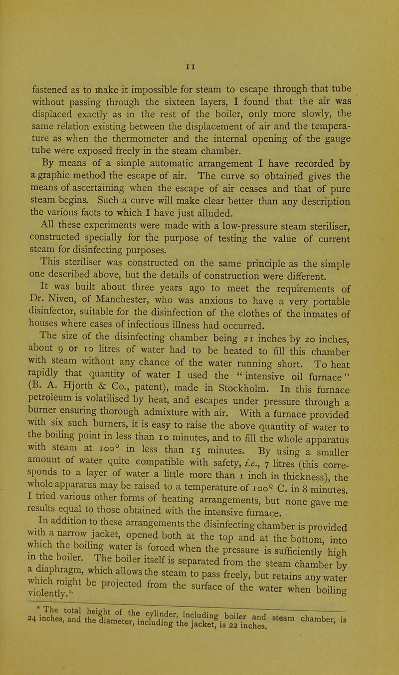 fastened as to make it impossible for steam to escape through that tube without passing through the sixteen layers, I found that the air was displaced exactly as in the rest of the boiler, only more slowly, the same relation existing between the displacement of air and the tempera- ture as when the thermometer and the internal opening of the gauge tube were exposed freely in the steam chamber. By means of a simple automatic arrangement I have recorded by a graphic method the escape of air. The curve so obtained gives the means of ascertaining when the escape of air ceases and that of pure steam begins. Such a curve will make clear better than any description the various facts to which I have just alluded. All these experiments were made with a low-pressure steam steriliser, constructed specially for the purpose of testing the value of current steam for disinfecting purposes. This steriliser was constructed on the same principle as the simple one described above, but the details of construction were different. It was built about three years ago to meet the requirements of Dr. Niven, of Manchester, who was anxious to have a very portable disinfector, suitable for the disinfection of the clothes of the inmates of houses where cases of infectious illness had occurred. The size of the disinfecting chamber being 21 inches by 20 inches, about 9 or 10 litres of water had to be heated to fill this chamber with steam without any chance of the water running short. To heat rapidly that quantity of water I used the intensive oil furnace (B. A. Hjorth & Co., patent), made in Stockholm. In this furnace petroleum is volatiHsed by heat, and escapes under pressure through a burner ensuring thorough admixture with air. With a furnace provided with SIX such burners, it is easy to raise the above quantity of water to the boihng point in less than 10 minutes, and to fill the whole apparatus with steam at 100° in less than 15 minutes. By using a smaller amount of water quite compatible with safety, i.e., 7 litres (this corre- sponds to a layer of water a little more than i inch in thickness), the whole apparatus may be raised to a temperature of ioo« C. in 8 minutes I tried various other forms of heating arrangements, but none gave me results equal to those obtained with the intensive furnace. In addition to these arrangements the disinfecting chamber is provided wht^T'Tr^''^''' °P^db°^^ the top and at the bottom, into wh ch the boihng water is forced when the pressure is sufficiently high in the boiler. The boiler itself is separated from the steam chamber by a diaphragm, which allows the steam to pass freely, but retains any water which might be projected from the surface of t'h'e water