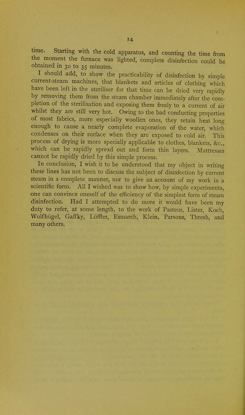 time. Starting with the cold apparatus, and counting the time from the moment the furnace was lighted, complete disinfection could be obtamed in 30 to 35 minutes. I should add, to show the practicability of disinfection by simple current-steam machines, that blankets and articles of clothing which have been left in the steriliser for that time can be dried very rapidly by removing them from the steam chamber immediately after the com- pletion of the sterilisation and exposing them freely to a current of air whilst they are still very hot. Owing to the bad conducting properties of most fabrics, more especially woollen ones, they retain heat long enough to cause a nearly complete evaporation of the water, which condenses on their surface when they are exposed to cold air. This process of drying is more specially appUcable to clothes, blankets, &c., which can be rapidly spread out and form thin layers. Mattresses cannot be rapidly dried by this simple process. In conclusion, I wish it to be understood that my object in writing these lines has not been to discuss the subject of disinfection by current steam in a complete manner, nor to give an account of my work in a scientific form. All I wished was to show how, by simple experiments, one can convince oneself of the efficiency of the simplest form of steam disinfection. Had I attempted to do more it would have been my duty to refer, at some length, to the work of Pasteur, Lister, Koch, Wolfhiigel, Gaffky, Loffler, Esmarch, Klein, Parsons, Thresh, and many others.